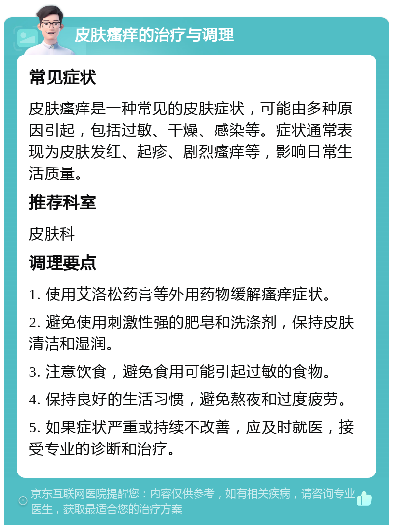 皮肤瘙痒的治疗与调理 常见症状 皮肤瘙痒是一种常见的皮肤症状，可能由多种原因引起，包括过敏、干燥、感染等。症状通常表现为皮肤发红、起疹、剧烈瘙痒等，影响日常生活质量。 推荐科室 皮肤科 调理要点 1. 使用艾洛松药膏等外用药物缓解瘙痒症状。 2. 避免使用刺激性强的肥皂和洗涤剂，保持皮肤清洁和湿润。 3. 注意饮食，避免食用可能引起过敏的食物。 4. 保持良好的生活习惯，避免熬夜和过度疲劳。 5. 如果症状严重或持续不改善，应及时就医，接受专业的诊断和治疗。