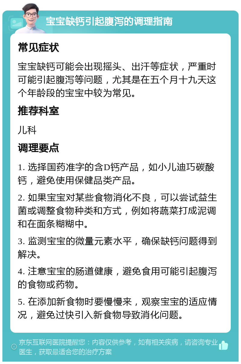 宝宝缺钙引起腹泻的调理指南 常见症状 宝宝缺钙可能会出现摇头、出汗等症状，严重时可能引起腹泻等问题，尤其是在五个月十九天这个年龄段的宝宝中较为常见。 推荐科室 儿科 调理要点 1. 选择国药准字的含D钙产品，如小儿迪巧碳酸钙，避免使用保健品类产品。 2. 如果宝宝对某些食物消化不良，可以尝试益生菌或调整食物种类和方式，例如将蔬菜打成泥调和在面条糊糊中。 3. 监测宝宝的微量元素水平，确保缺钙问题得到解决。 4. 注意宝宝的肠道健康，避免食用可能引起腹泻的食物或药物。 5. 在添加新食物时要慢慢来，观察宝宝的适应情况，避免过快引入新食物导致消化问题。