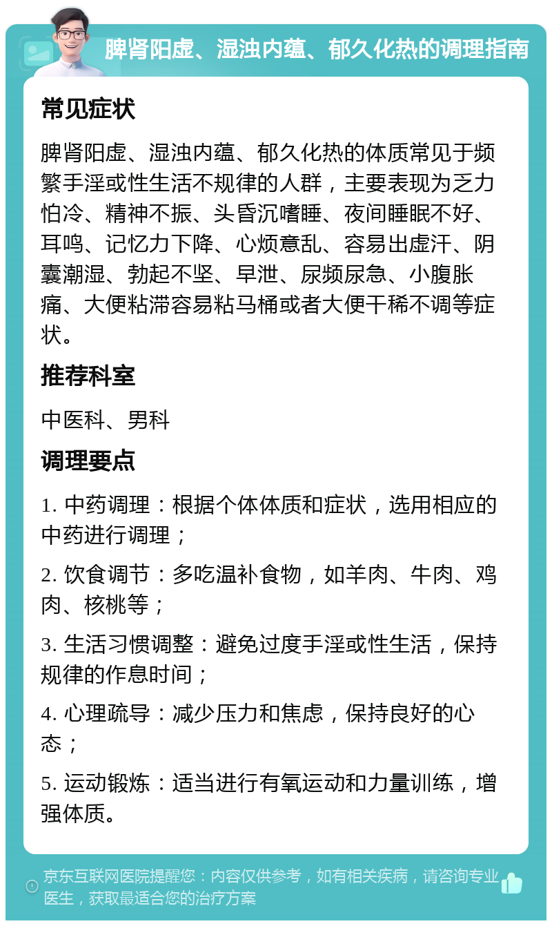 脾肾阳虚、湿浊内蕴、郁久化热的调理指南 常见症状 脾肾阳虚、湿浊内蕴、郁久化热的体质常见于频繁手淫或性生活不规律的人群，主要表现为乏力怕冷、精神不振、头昏沉嗜睡、夜间睡眠不好、耳鸣、记忆力下降、心烦意乱、容易出虚汗、阴囊潮湿、勃起不坚、早泄、尿频尿急、小腹胀痛、大便粘滞容易粘马桶或者大便干稀不调等症状。 推荐科室 中医科、男科 调理要点 1. 中药调理：根据个体体质和症状，选用相应的中药进行调理； 2. 饮食调节：多吃温补食物，如羊肉、牛肉、鸡肉、核桃等； 3. 生活习惯调整：避免过度手淫或性生活，保持规律的作息时间； 4. 心理疏导：减少压力和焦虑，保持良好的心态； 5. 运动锻炼：适当进行有氧运动和力量训练，增强体质。