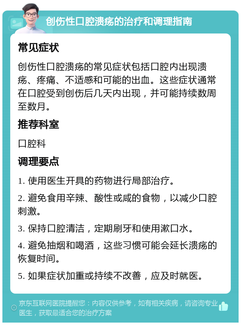 创伤性口腔溃疡的治疗和调理指南 常见症状 创伤性口腔溃疡的常见症状包括口腔内出现溃疡、疼痛、不适感和可能的出血。这些症状通常在口腔受到创伤后几天内出现，并可能持续数周至数月。 推荐科室 口腔科 调理要点 1. 使用医生开具的药物进行局部治疗。 2. 避免食用辛辣、酸性或咸的食物，以减少口腔刺激。 3. 保持口腔清洁，定期刷牙和使用漱口水。 4. 避免抽烟和喝酒，这些习惯可能会延长溃疡的恢复时间。 5. 如果症状加重或持续不改善，应及时就医。