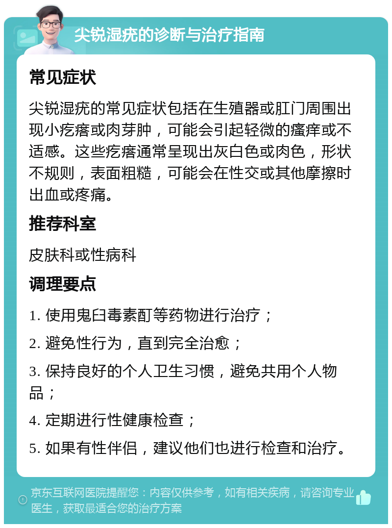 尖锐湿疣的诊断与治疗指南 常见症状 尖锐湿疣的常见症状包括在生殖器或肛门周围出现小疙瘩或肉芽肿，可能会引起轻微的瘙痒或不适感。这些疙瘩通常呈现出灰白色或肉色，形状不规则，表面粗糙，可能会在性交或其他摩擦时出血或疼痛。 推荐科室 皮肤科或性病科 调理要点 1. 使用鬼臼毒素酊等药物进行治疗； 2. 避免性行为，直到完全治愈； 3. 保持良好的个人卫生习惯，避免共用个人物品； 4. 定期进行性健康检查； 5. 如果有性伴侣，建议他们也进行检查和治疗。