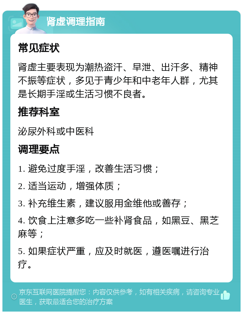 肾虚调理指南 常见症状 肾虚主要表现为潮热盗汗、早泄、出汗多、精神不振等症状，多见于青少年和中老年人群，尤其是长期手淫或生活习惯不良者。 推荐科室 泌尿外科或中医科 调理要点 1. 避免过度手淫，改善生活习惯； 2. 适当运动，增强体质； 3. 补充维生素，建议服用金维他或善存； 4. 饮食上注意多吃一些补肾食品，如黑豆、黑芝麻等； 5. 如果症状严重，应及时就医，遵医嘱进行治疗。