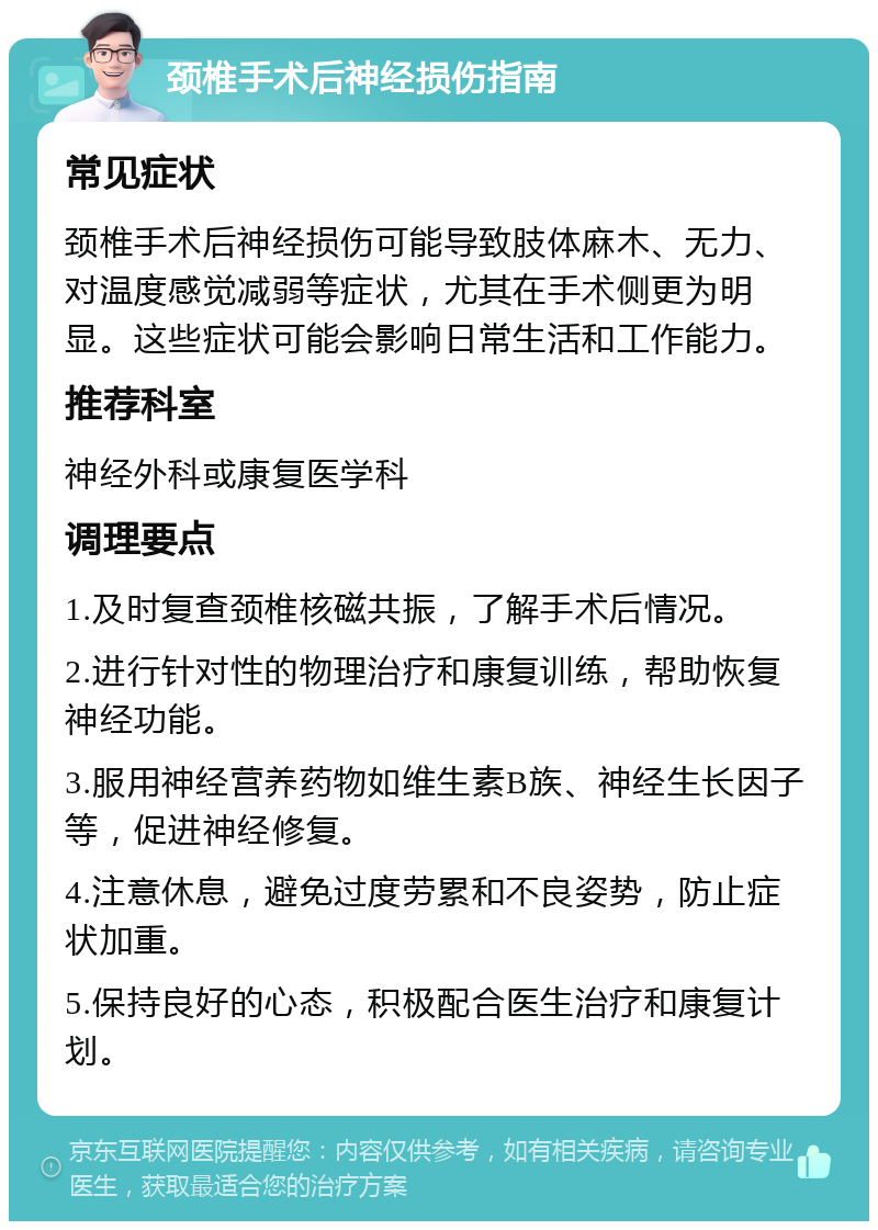 颈椎手术后神经损伤指南 常见症状 颈椎手术后神经损伤可能导致肢体麻木、无力、对温度感觉减弱等症状，尤其在手术侧更为明显。这些症状可能会影响日常生活和工作能力。 推荐科室 神经外科或康复医学科 调理要点 1.及时复查颈椎核磁共振，了解手术后情况。 2.进行针对性的物理治疗和康复训练，帮助恢复神经功能。 3.服用神经营养药物如维生素B族、神经生长因子等，促进神经修复。 4.注意休息，避免过度劳累和不良姿势，防止症状加重。 5.保持良好的心态，积极配合医生治疗和康复计划。