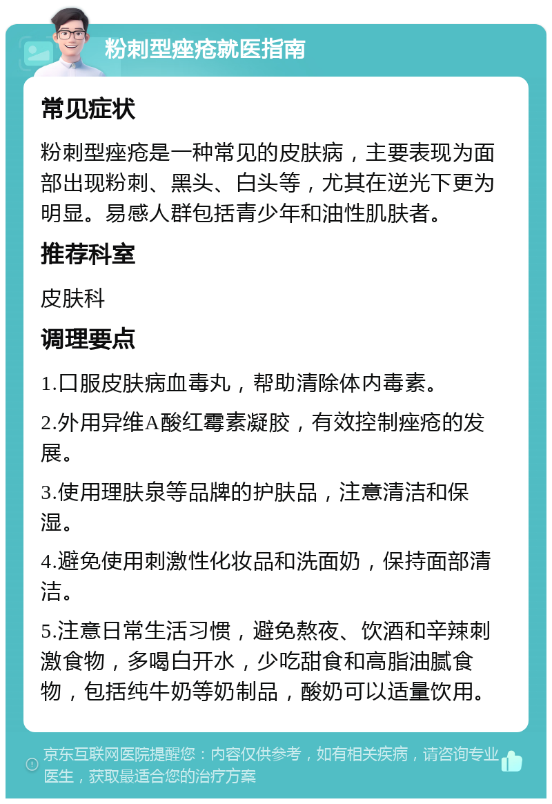 粉刺型痤疮就医指南 常见症状 粉刺型痤疮是一种常见的皮肤病，主要表现为面部出现粉刺、黑头、白头等，尤其在逆光下更为明显。易感人群包括青少年和油性肌肤者。 推荐科室 皮肤科 调理要点 1.口服皮肤病血毒丸，帮助清除体内毒素。 2.外用异维A酸红霉素凝胶，有效控制痤疮的发展。 3.使用理肤泉等品牌的护肤品，注意清洁和保湿。 4.避免使用刺激性化妆品和洗面奶，保持面部清洁。 5.注意日常生活习惯，避免熬夜、饮酒和辛辣刺激食物，多喝白开水，少吃甜食和高脂油腻食物，包括纯牛奶等奶制品，酸奶可以适量饮用。