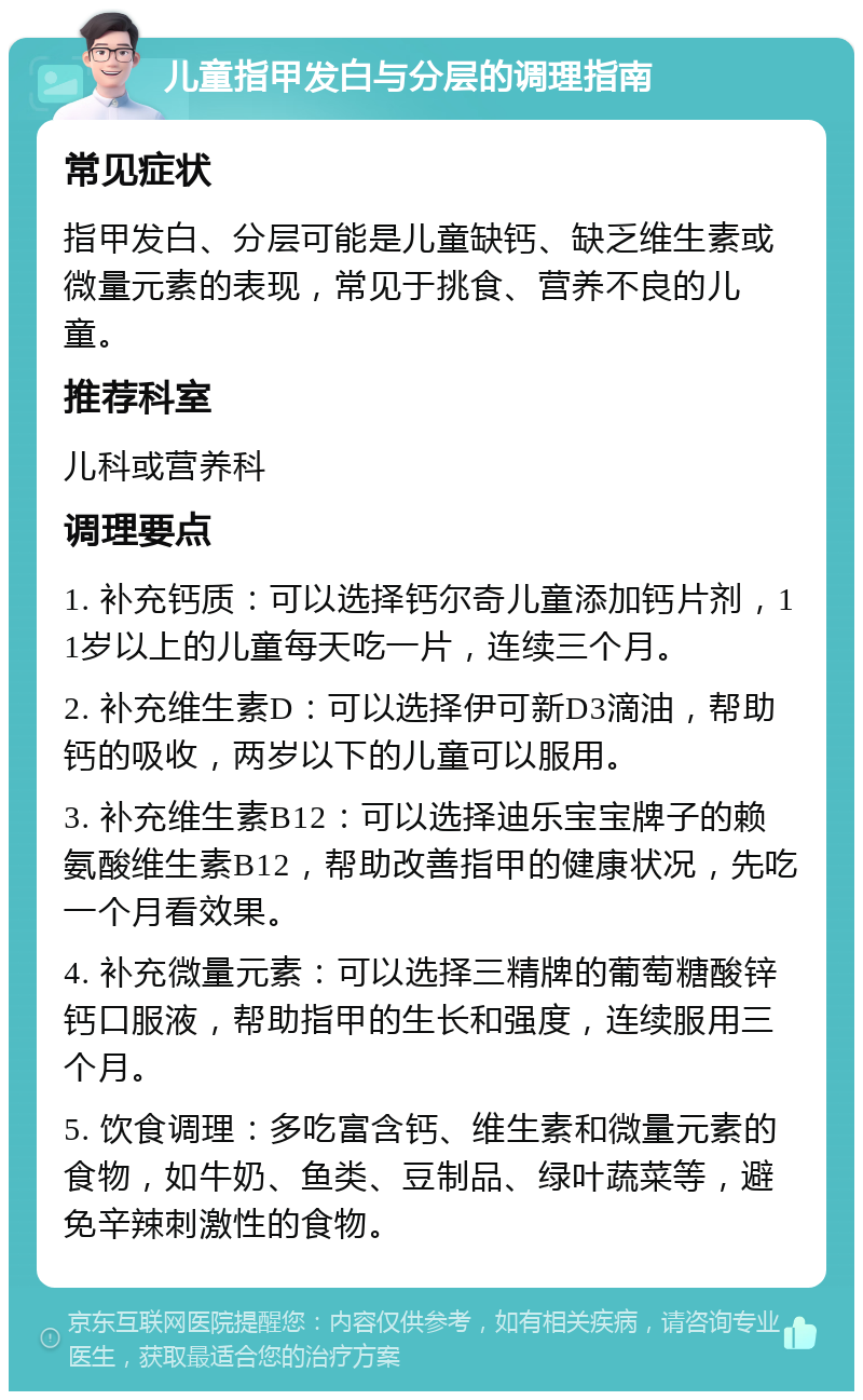 儿童指甲发白与分层的调理指南 常见症状 指甲发白、分层可能是儿童缺钙、缺乏维生素或微量元素的表现，常见于挑食、营养不良的儿童。 推荐科室 儿科或营养科 调理要点 1. 补充钙质：可以选择钙尔奇儿童添加钙片剂，11岁以上的儿童每天吃一片，连续三个月。 2. 补充维生素D：可以选择伊可新D3滴油，帮助钙的吸收，两岁以下的儿童可以服用。 3. 补充维生素B12：可以选择迪乐宝宝牌子的赖氨酸维生素B12，帮助改善指甲的健康状况，先吃一个月看效果。 4. 补充微量元素：可以选择三精牌的葡萄糖酸锌钙口服液，帮助指甲的生长和强度，连续服用三个月。 5. 饮食调理：多吃富含钙、维生素和微量元素的食物，如牛奶、鱼类、豆制品、绿叶蔬菜等，避免辛辣刺激性的食物。