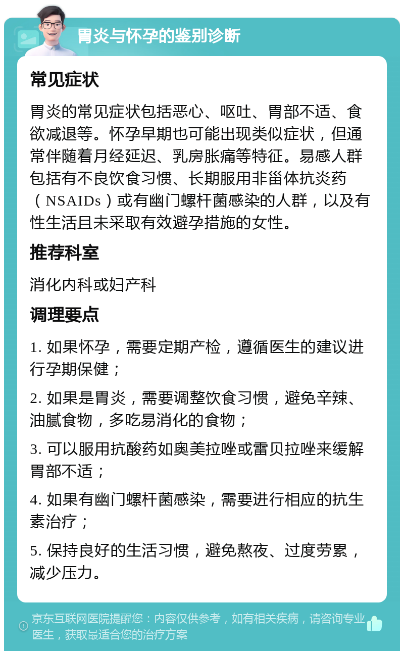 胃炎与怀孕的鉴别诊断 常见症状 胃炎的常见症状包括恶心、呕吐、胃部不适、食欲减退等。怀孕早期也可能出现类似症状，但通常伴随着月经延迟、乳房胀痛等特征。易感人群包括有不良饮食习惯、长期服用非甾体抗炎药（NSAIDs）或有幽门螺杆菌感染的人群，以及有性生活且未采取有效避孕措施的女性。 推荐科室 消化内科或妇产科 调理要点 1. 如果怀孕，需要定期产检，遵循医生的建议进行孕期保健； 2. 如果是胃炎，需要调整饮食习惯，避免辛辣、油腻食物，多吃易消化的食物； 3. 可以服用抗酸药如奥美拉唑或雷贝拉唑来缓解胃部不适； 4. 如果有幽门螺杆菌感染，需要进行相应的抗生素治疗； 5. 保持良好的生活习惯，避免熬夜、过度劳累，减少压力。