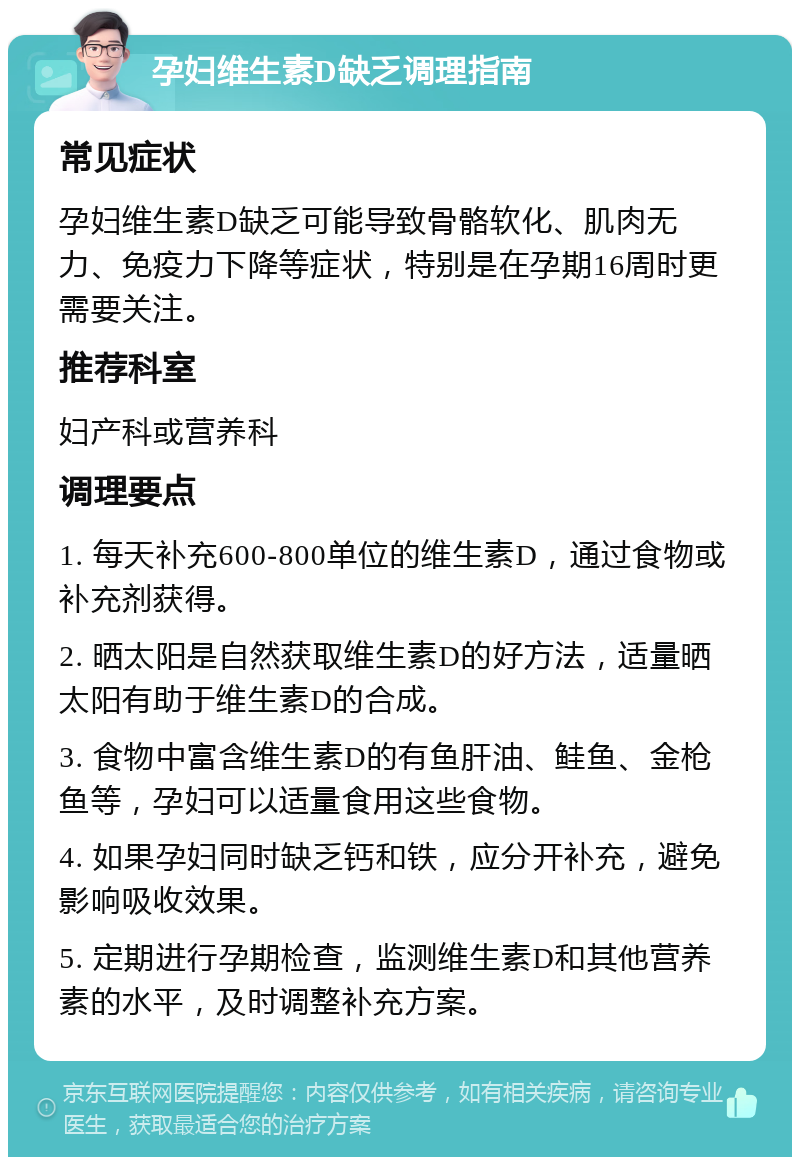 孕妇维生素D缺乏调理指南 常见症状 孕妇维生素D缺乏可能导致骨骼软化、肌肉无力、免疫力下降等症状，特别是在孕期16周时更需要关注。 推荐科室 妇产科或营养科 调理要点 1. 每天补充600-800单位的维生素D，通过食物或补充剂获得。 2. 晒太阳是自然获取维生素D的好方法，适量晒太阳有助于维生素D的合成。 3. 食物中富含维生素D的有鱼肝油、鲑鱼、金枪鱼等，孕妇可以适量食用这些食物。 4. 如果孕妇同时缺乏钙和铁，应分开补充，避免影响吸收效果。 5. 定期进行孕期检查，监测维生素D和其他营养素的水平，及时调整补充方案。