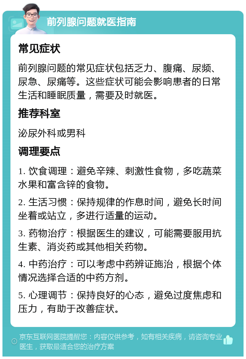 前列腺问题就医指南 常见症状 前列腺问题的常见症状包括乏力、腹痛、尿频、尿急、尿痛等。这些症状可能会影响患者的日常生活和睡眠质量，需要及时就医。 推荐科室 泌尿外科或男科 调理要点 1. 饮食调理：避免辛辣、刺激性食物，多吃蔬菜水果和富含锌的食物。 2. 生活习惯：保持规律的作息时间，避免长时间坐着或站立，多进行适量的运动。 3. 药物治疗：根据医生的建议，可能需要服用抗生素、消炎药或其他相关药物。 4. 中药治疗：可以考虑中药辨证施治，根据个体情况选择合适的中药方剂。 5. 心理调节：保持良好的心态，避免过度焦虑和压力，有助于改善症状。