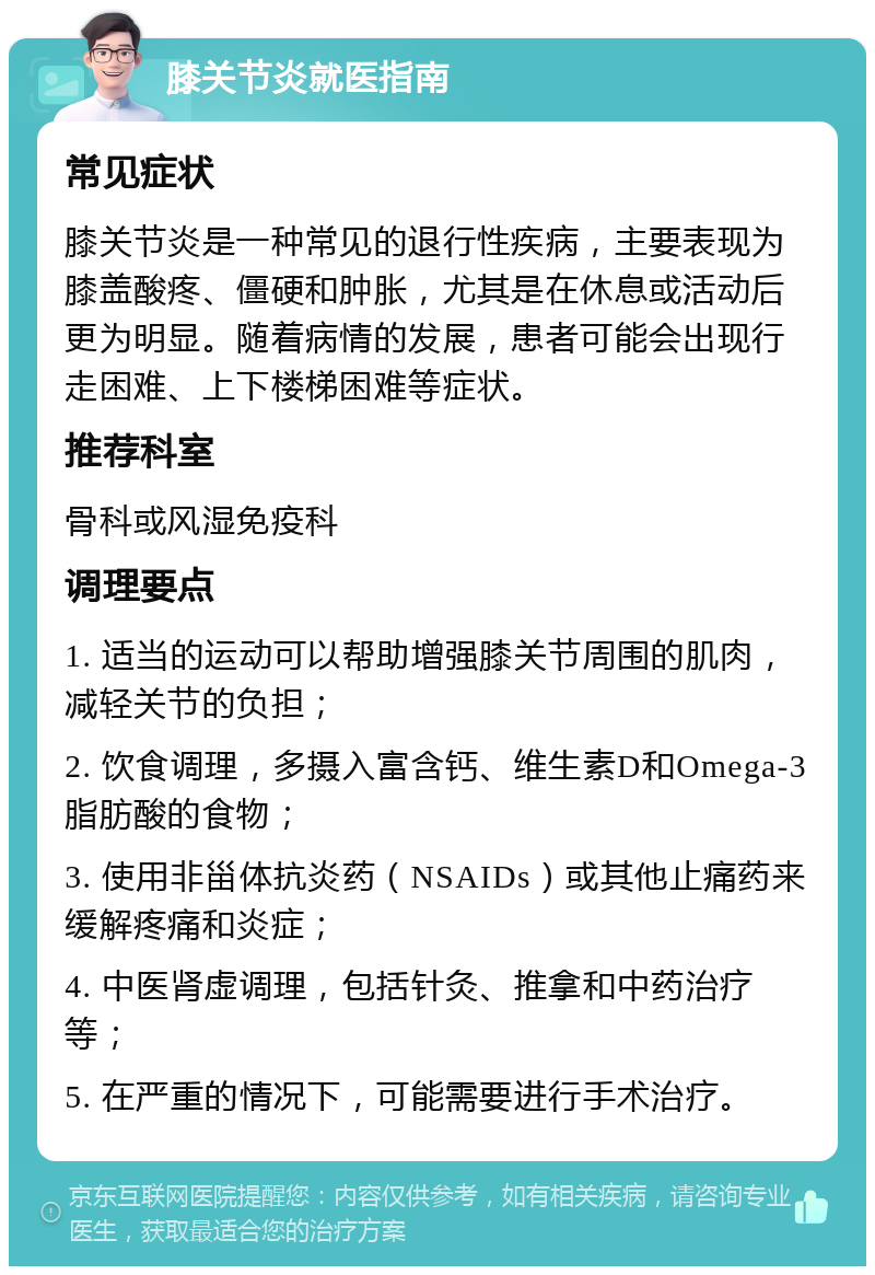 膝关节炎就医指南 常见症状 膝关节炎是一种常见的退行性疾病，主要表现为膝盖酸疼、僵硬和肿胀，尤其是在休息或活动后更为明显。随着病情的发展，患者可能会出现行走困难、上下楼梯困难等症状。 推荐科室 骨科或风湿免疫科 调理要点 1. 适当的运动可以帮助增强膝关节周围的肌肉，减轻关节的负担； 2. 饮食调理，多摄入富含钙、维生素D和Omega-3脂肪酸的食物； 3. 使用非甾体抗炎药（NSAIDs）或其他止痛药来缓解疼痛和炎症； 4. 中医肾虚调理，包括针灸、推拿和中药治疗等； 5. 在严重的情况下，可能需要进行手术治疗。