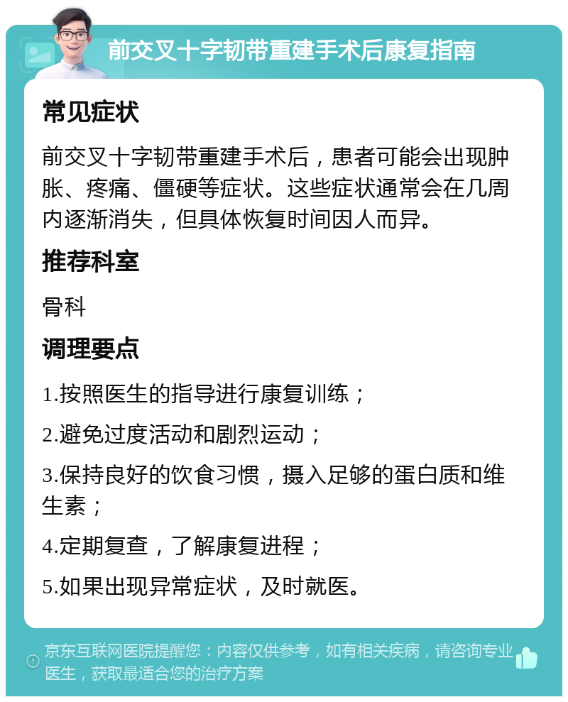 前交叉十字韧带重建手术后康复指南 常见症状 前交叉十字韧带重建手术后，患者可能会出现肿胀、疼痛、僵硬等症状。这些症状通常会在几周内逐渐消失，但具体恢复时间因人而异。 推荐科室 骨科 调理要点 1.按照医生的指导进行康复训练； 2.避免过度活动和剧烈运动； 3.保持良好的饮食习惯，摄入足够的蛋白质和维生素； 4.定期复查，了解康复进程； 5.如果出现异常症状，及时就医。