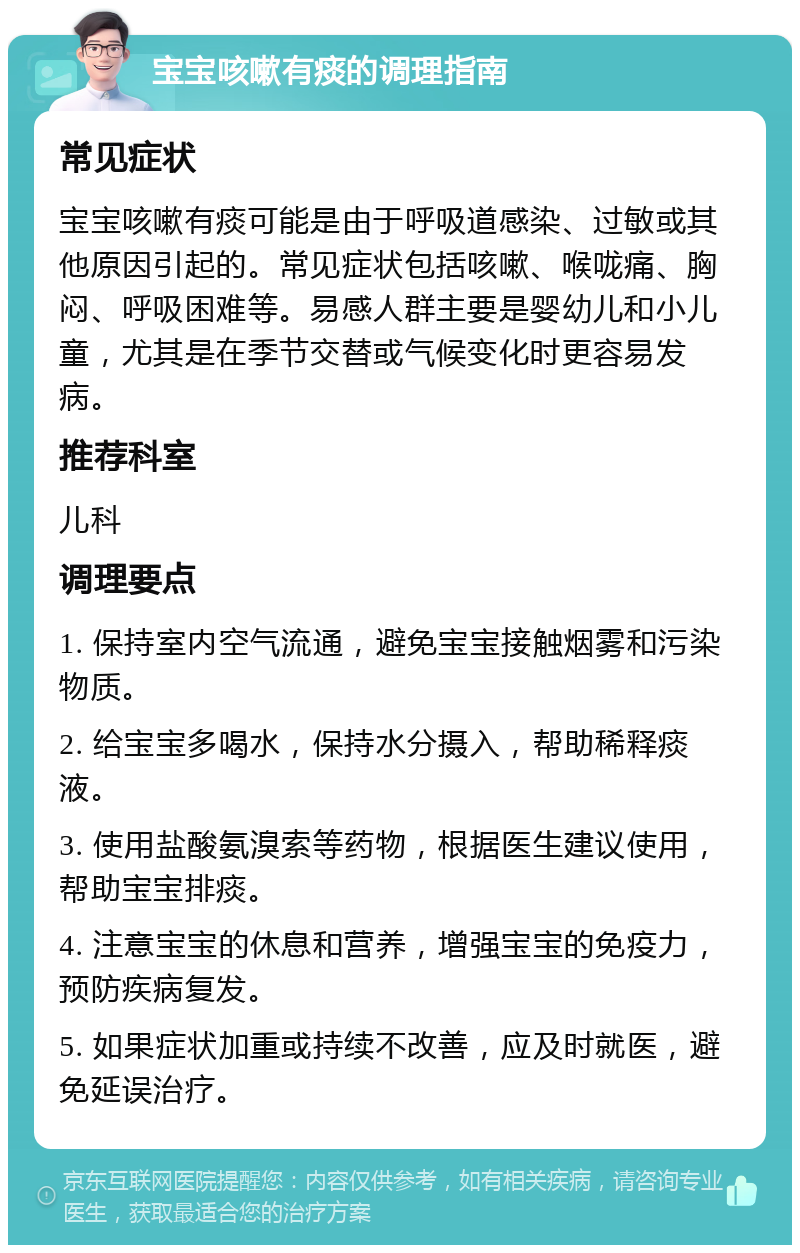 宝宝咳嗽有痰的调理指南 常见症状 宝宝咳嗽有痰可能是由于呼吸道感染、过敏或其他原因引起的。常见症状包括咳嗽、喉咙痛、胸闷、呼吸困难等。易感人群主要是婴幼儿和小儿童，尤其是在季节交替或气候变化时更容易发病。 推荐科室 儿科 调理要点 1. 保持室内空气流通，避免宝宝接触烟雾和污染物质。 2. 给宝宝多喝水，保持水分摄入，帮助稀释痰液。 3. 使用盐酸氨溴索等药物，根据医生建议使用，帮助宝宝排痰。 4. 注意宝宝的休息和营养，增强宝宝的免疫力，预防疾病复发。 5. 如果症状加重或持续不改善，应及时就医，避免延误治疗。