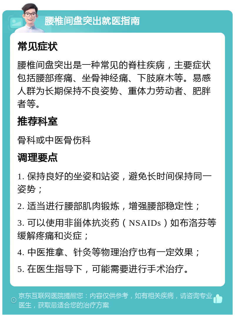 腰椎间盘突出就医指南 常见症状 腰椎间盘突出是一种常见的脊柱疾病，主要症状包括腰部疼痛、坐骨神经痛、下肢麻木等。易感人群为长期保持不良姿势、重体力劳动者、肥胖者等。 推荐科室 骨科或中医骨伤科 调理要点 1. 保持良好的坐姿和站姿，避免长时间保持同一姿势； 2. 适当进行腰部肌肉锻炼，增强腰部稳定性； 3. 可以使用非甾体抗炎药（NSAIDs）如布洛芬等缓解疼痛和炎症； 4. 中医推拿、针灸等物理治疗也有一定效果； 5. 在医生指导下，可能需要进行手术治疗。