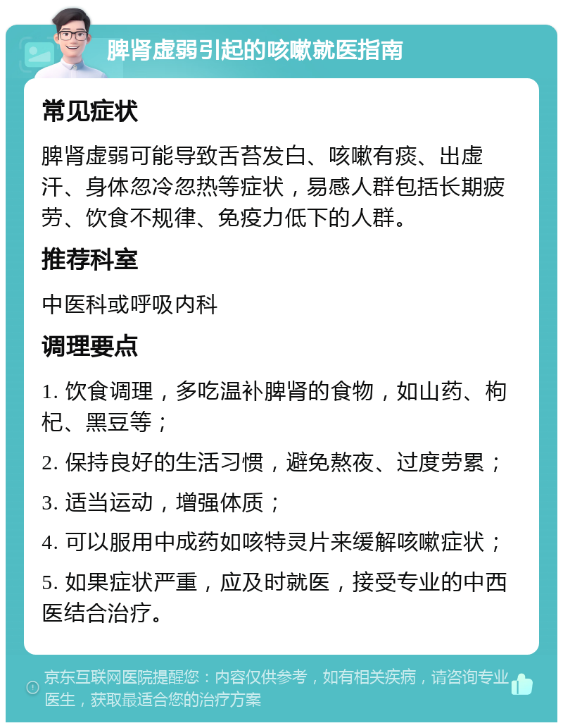 脾肾虚弱引起的咳嗽就医指南 常见症状 脾肾虚弱可能导致舌苔发白、咳嗽有痰、出虚汗、身体忽冷忽热等症状，易感人群包括长期疲劳、饮食不规律、免疫力低下的人群。 推荐科室 中医科或呼吸内科 调理要点 1. 饮食调理，多吃温补脾肾的食物，如山药、枸杞、黑豆等； 2. 保持良好的生活习惯，避免熬夜、过度劳累； 3. 适当运动，增强体质； 4. 可以服用中成药如咳特灵片来缓解咳嗽症状； 5. 如果症状严重，应及时就医，接受专业的中西医结合治疗。