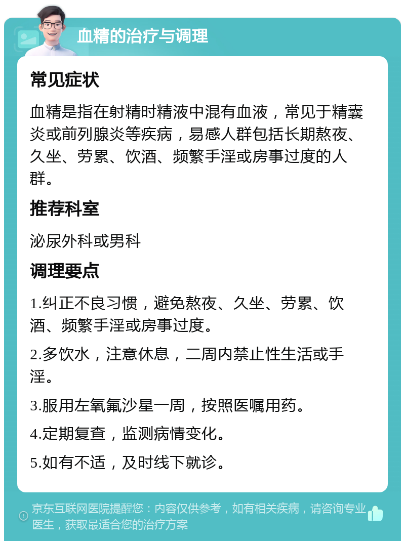 血精的治疗与调理 常见症状 血精是指在射精时精液中混有血液，常见于精囊炎或前列腺炎等疾病，易感人群包括长期熬夜、久坐、劳累、饮酒、频繁手淫或房事过度的人群。 推荐科室 泌尿外科或男科 调理要点 1.纠正不良习惯，避免熬夜、久坐、劳累、饮酒、频繁手淫或房事过度。 2.多饮水，注意休息，二周内禁止性生活或手淫。 3.服用左氧氟沙星一周，按照医嘱用药。 4.定期复查，监测病情变化。 5.如有不适，及时线下就诊。