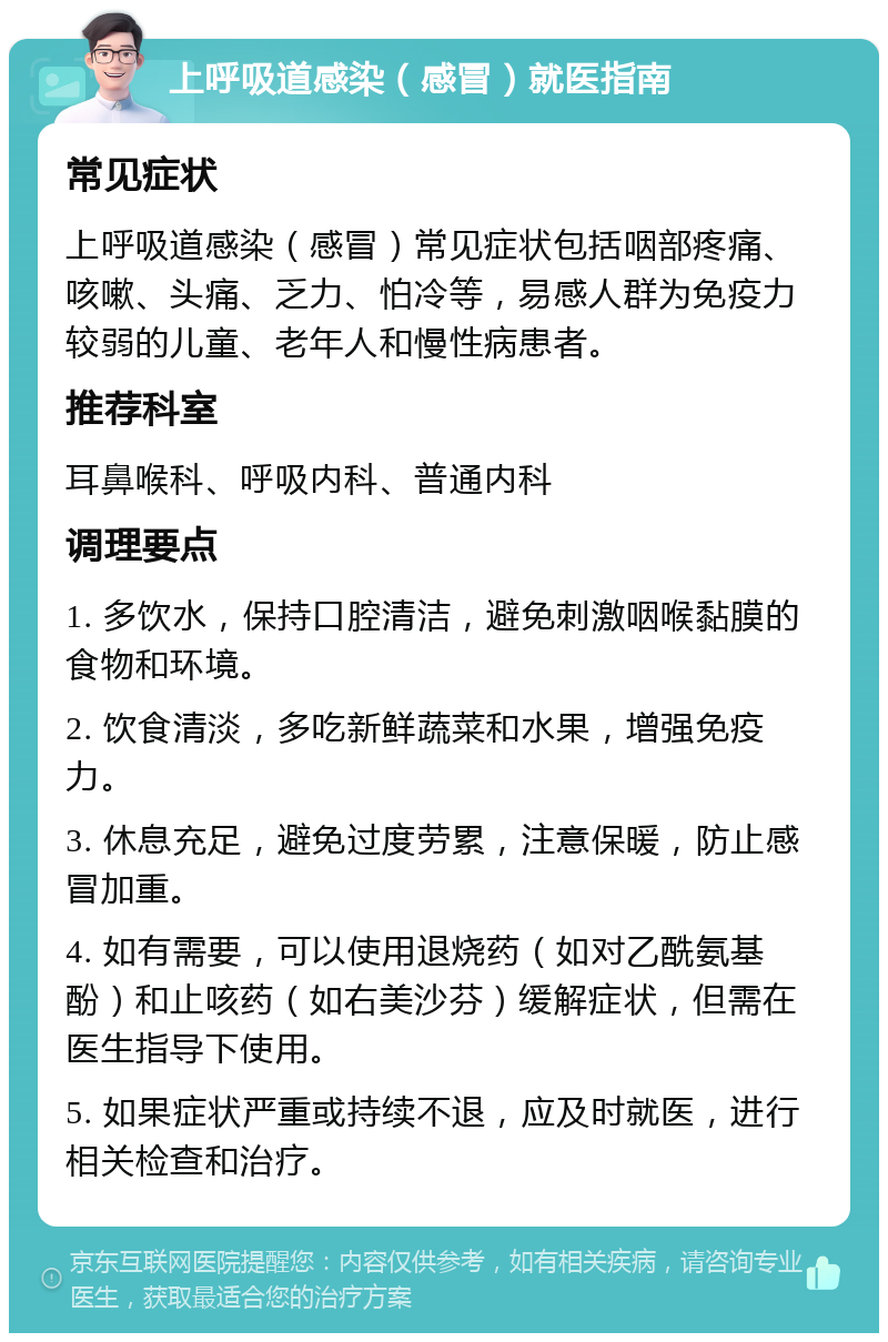 上呼吸道感染（感冒）就医指南 常见症状 上呼吸道感染（感冒）常见症状包括咽部疼痛、咳嗽、头痛、乏力、怕冷等，易感人群为免疫力较弱的儿童、老年人和慢性病患者。 推荐科室 耳鼻喉科、呼吸内科、普通内科 调理要点 1. 多饮水，保持口腔清洁，避免刺激咽喉黏膜的食物和环境。 2. 饮食清淡，多吃新鲜蔬菜和水果，增强免疫力。 3. 休息充足，避免过度劳累，注意保暖，防止感冒加重。 4. 如有需要，可以使用退烧药（如对乙酰氨基酚）和止咳药（如右美沙芬）缓解症状，但需在医生指导下使用。 5. 如果症状严重或持续不退，应及时就医，进行相关检查和治疗。