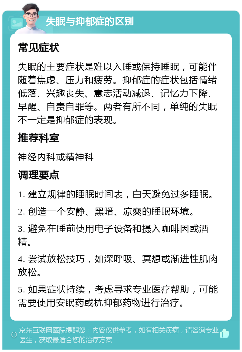 失眠与抑郁症的区别 常见症状 失眠的主要症状是难以入睡或保持睡眠，可能伴随着焦虑、压力和疲劳。抑郁症的症状包括情绪低落、兴趣丧失、意志活动减退、记忆力下降、早醒、自责自罪等。两者有所不同，单纯的失眠不一定是抑郁症的表现。 推荐科室 神经内科或精神科 调理要点 1. 建立规律的睡眠时间表，白天避免过多睡眠。 2. 创造一个安静、黑暗、凉爽的睡眠环境。 3. 避免在睡前使用电子设备和摄入咖啡因或酒精。 4. 尝试放松技巧，如深呼吸、冥想或渐进性肌肉放松。 5. 如果症状持续，考虑寻求专业医疗帮助，可能需要使用安眠药或抗抑郁药物进行治疗。