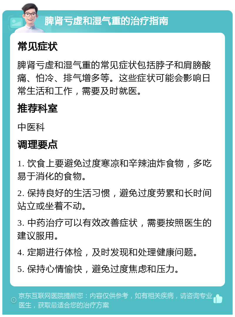 脾肾亏虚和湿气重的治疗指南 常见症状 脾肾亏虚和湿气重的常见症状包括脖子和肩膀酸痛、怕冷、排气增多等。这些症状可能会影响日常生活和工作，需要及时就医。 推荐科室 中医科 调理要点 1. 饮食上要避免过度寒凉和辛辣油炸食物，多吃易于消化的食物。 2. 保持良好的生活习惯，避免过度劳累和长时间站立或坐着不动。 3. 中药治疗可以有效改善症状，需要按照医生的建议服用。 4. 定期进行体检，及时发现和处理健康问题。 5. 保持心情愉快，避免过度焦虑和压力。