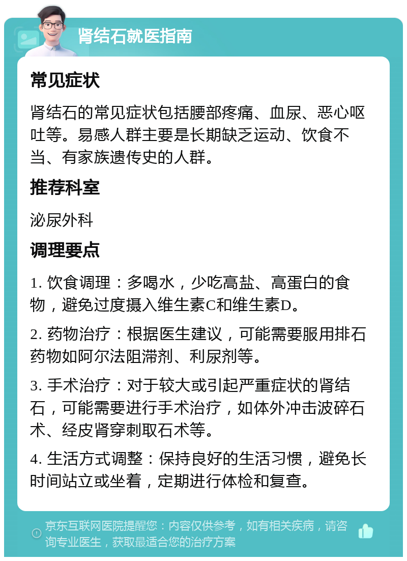 肾结石就医指南 常见症状 肾结石的常见症状包括腰部疼痛、血尿、恶心呕吐等。易感人群主要是长期缺乏运动、饮食不当、有家族遗传史的人群。 推荐科室 泌尿外科 调理要点 1. 饮食调理：多喝水，少吃高盐、高蛋白的食物，避免过度摄入维生素C和维生素D。 2. 药物治疗：根据医生建议，可能需要服用排石药物如阿尔法阻滞剂、利尿剂等。 3. 手术治疗：对于较大或引起严重症状的肾结石，可能需要进行手术治疗，如体外冲击波碎石术、经皮肾穿刺取石术等。 4. 生活方式调整：保持良好的生活习惯，避免长时间站立或坐着，定期进行体检和复查。