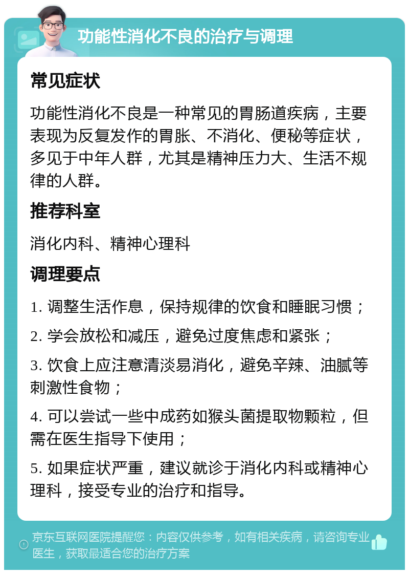 功能性消化不良的治疗与调理 常见症状 功能性消化不良是一种常见的胃肠道疾病，主要表现为反复发作的胃胀、不消化、便秘等症状，多见于中年人群，尤其是精神压力大、生活不规律的人群。 推荐科室 消化内科、精神心理科 调理要点 1. 调整生活作息，保持规律的饮食和睡眠习惯； 2. 学会放松和减压，避免过度焦虑和紧张； 3. 饮食上应注意清淡易消化，避免辛辣、油腻等刺激性食物； 4. 可以尝试一些中成药如猴头菌提取物颗粒，但需在医生指导下使用； 5. 如果症状严重，建议就诊于消化内科或精神心理科，接受专业的治疗和指导。