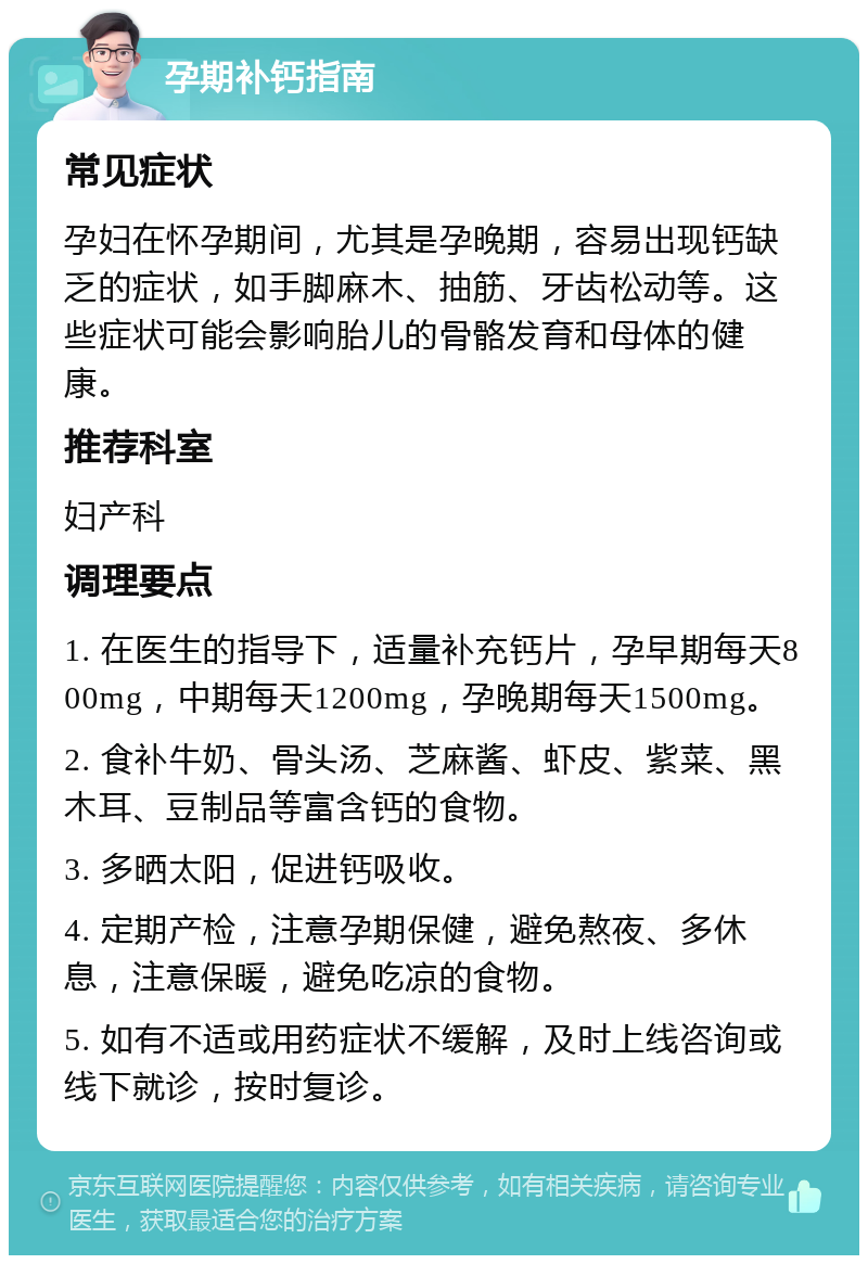 孕期补钙指南 常见症状 孕妇在怀孕期间，尤其是孕晚期，容易出现钙缺乏的症状，如手脚麻木、抽筋、牙齿松动等。这些症状可能会影响胎儿的骨骼发育和母体的健康。 推荐科室 妇产科 调理要点 1. 在医生的指导下，适量补充钙片，孕早期每天800mg，中期每天1200mg，孕晚期每天1500mg。 2. 食补牛奶、骨头汤、芝麻酱、虾皮、紫菜、黑木耳、豆制品等富含钙的食物。 3. 多晒太阳，促进钙吸收。 4. 定期产检，注意孕期保健，避免熬夜、多休息，注意保暖，避免吃凉的食物。 5. 如有不适或用药症状不缓解，及时上线咨询或线下就诊，按时复诊。