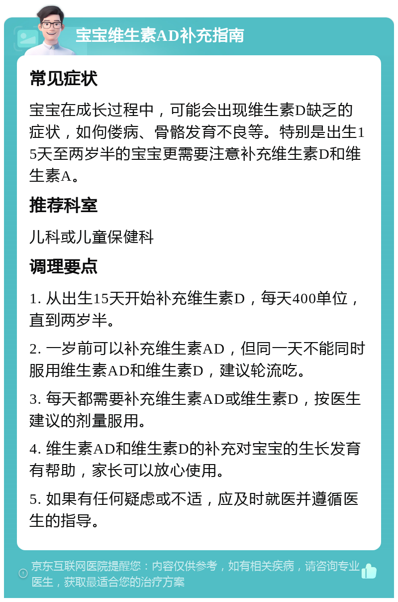 宝宝维生素AD补充指南 常见症状 宝宝在成长过程中，可能会出现维生素D缺乏的症状，如佝偻病、骨骼发育不良等。特别是出生15天至两岁半的宝宝更需要注意补充维生素D和维生素A。 推荐科室 儿科或儿童保健科 调理要点 1. 从出生15天开始补充维生素D，每天400单位，直到两岁半。 2. 一岁前可以补充维生素AD，但同一天不能同时服用维生素AD和维生素D，建议轮流吃。 3. 每天都需要补充维生素AD或维生素D，按医生建议的剂量服用。 4. 维生素AD和维生素D的补充对宝宝的生长发育有帮助，家长可以放心使用。 5. 如果有任何疑虑或不适，应及时就医并遵循医生的指导。