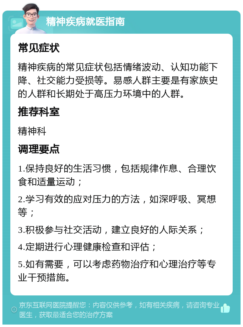 精神疾病就医指南 常见症状 精神疾病的常见症状包括情绪波动、认知功能下降、社交能力受损等。易感人群主要是有家族史的人群和长期处于高压力环境中的人群。 推荐科室 精神科 调理要点 1.保持良好的生活习惯，包括规律作息、合理饮食和适量运动； 2.学习有效的应对压力的方法，如深呼吸、冥想等； 3.积极参与社交活动，建立良好的人际关系； 4.定期进行心理健康检查和评估； 5.如有需要，可以考虑药物治疗和心理治疗等专业干预措施。