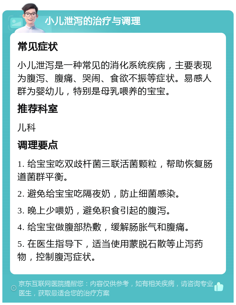 小儿泄泻的治疗与调理 常见症状 小儿泄泻是一种常见的消化系统疾病，主要表现为腹泻、腹痛、哭闹、食欲不振等症状。易感人群为婴幼儿，特别是母乳喂养的宝宝。 推荐科室 儿科 调理要点 1. 给宝宝吃双歧杆菌三联活菌颗粒，帮助恢复肠道菌群平衡。 2. 避免给宝宝吃隔夜奶，防止细菌感染。 3. 晚上少喂奶，避免积食引起的腹泻。 4. 给宝宝做腹部热敷，缓解肠胀气和腹痛。 5. 在医生指导下，适当使用蒙脱石散等止泻药物，控制腹泻症状。