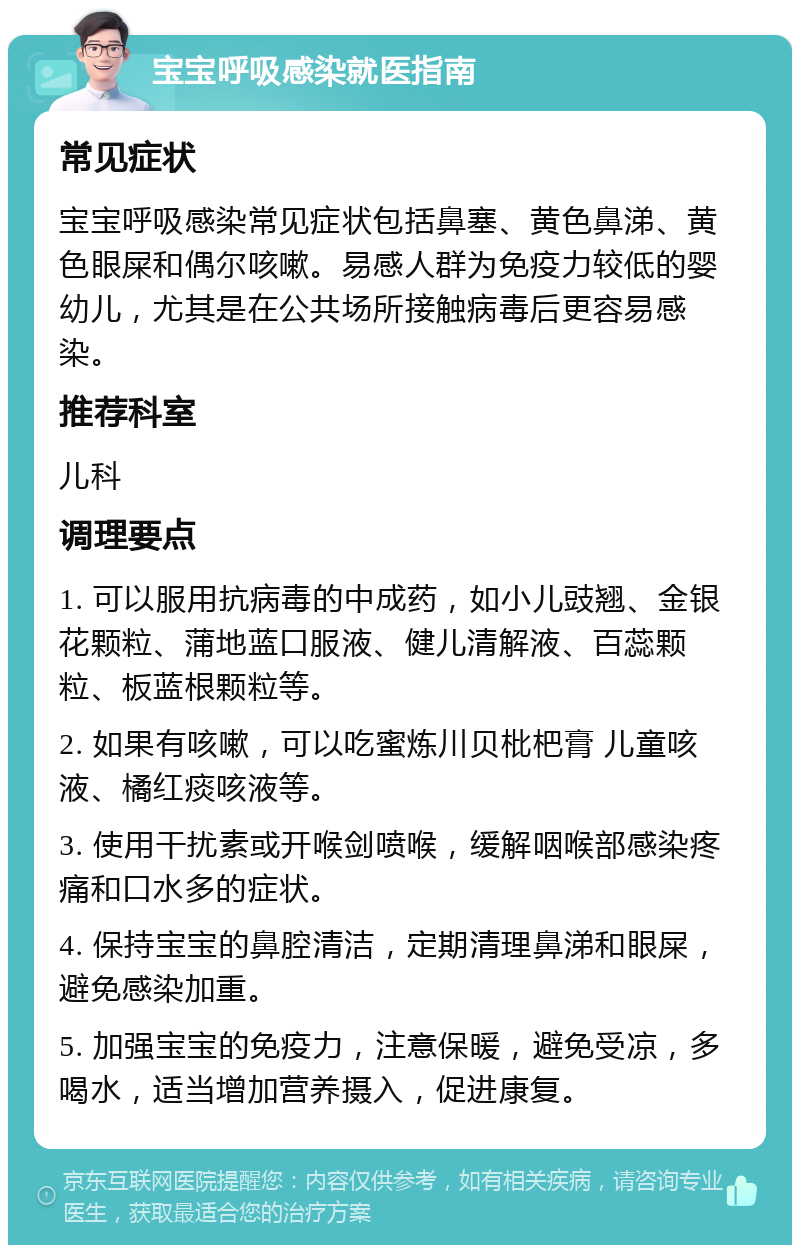 宝宝呼吸感染就医指南 常见症状 宝宝呼吸感染常见症状包括鼻塞、黄色鼻涕、黄色眼屎和偶尔咳嗽。易感人群为免疫力较低的婴幼儿，尤其是在公共场所接触病毒后更容易感染。 推荐科室 儿科 调理要点 1. 可以服用抗病毒的中成药，如小儿豉翘、金银花颗粒、蒲地蓝口服液、健儿清解液、百蕊颗粒、板蓝根颗粒等。 2. 如果有咳嗽，可以吃蜜炼川贝枇杷膏 儿童咳液、橘红痰咳液等。 3. 使用干扰素或开喉剑喷喉，缓解咽喉部感染疼痛和口水多的症状。 4. 保持宝宝的鼻腔清洁，定期清理鼻涕和眼屎，避免感染加重。 5. 加强宝宝的免疫力，注意保暖，避免受凉，多喝水，适当增加营养摄入，促进康复。