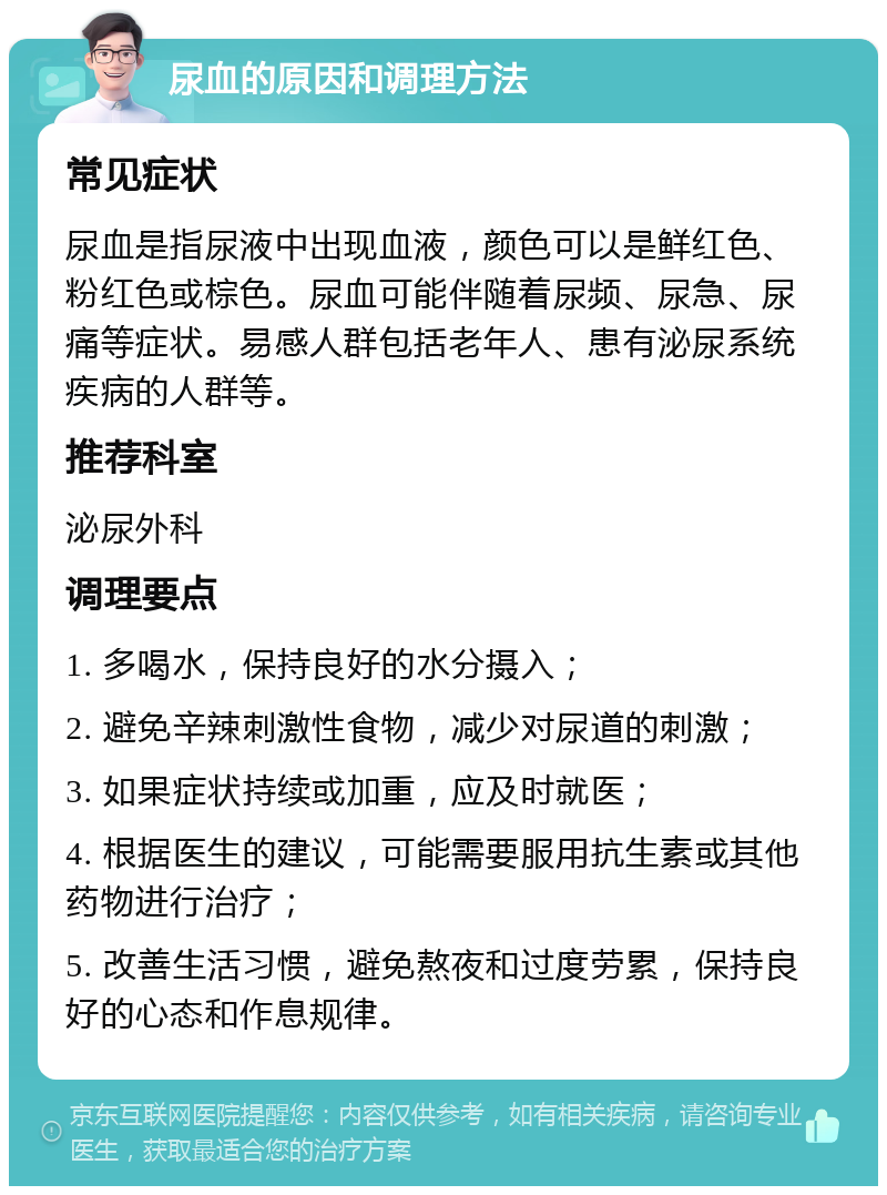 尿血的原因和调理方法 常见症状 尿血是指尿液中出现血液，颜色可以是鲜红色、粉红色或棕色。尿血可能伴随着尿频、尿急、尿痛等症状。易感人群包括老年人、患有泌尿系统疾病的人群等。 推荐科室 泌尿外科 调理要点 1. 多喝水，保持良好的水分摄入； 2. 避免辛辣刺激性食物，减少对尿道的刺激； 3. 如果症状持续或加重，应及时就医； 4. 根据医生的建议，可能需要服用抗生素或其他药物进行治疗； 5. 改善生活习惯，避免熬夜和过度劳累，保持良好的心态和作息规律。