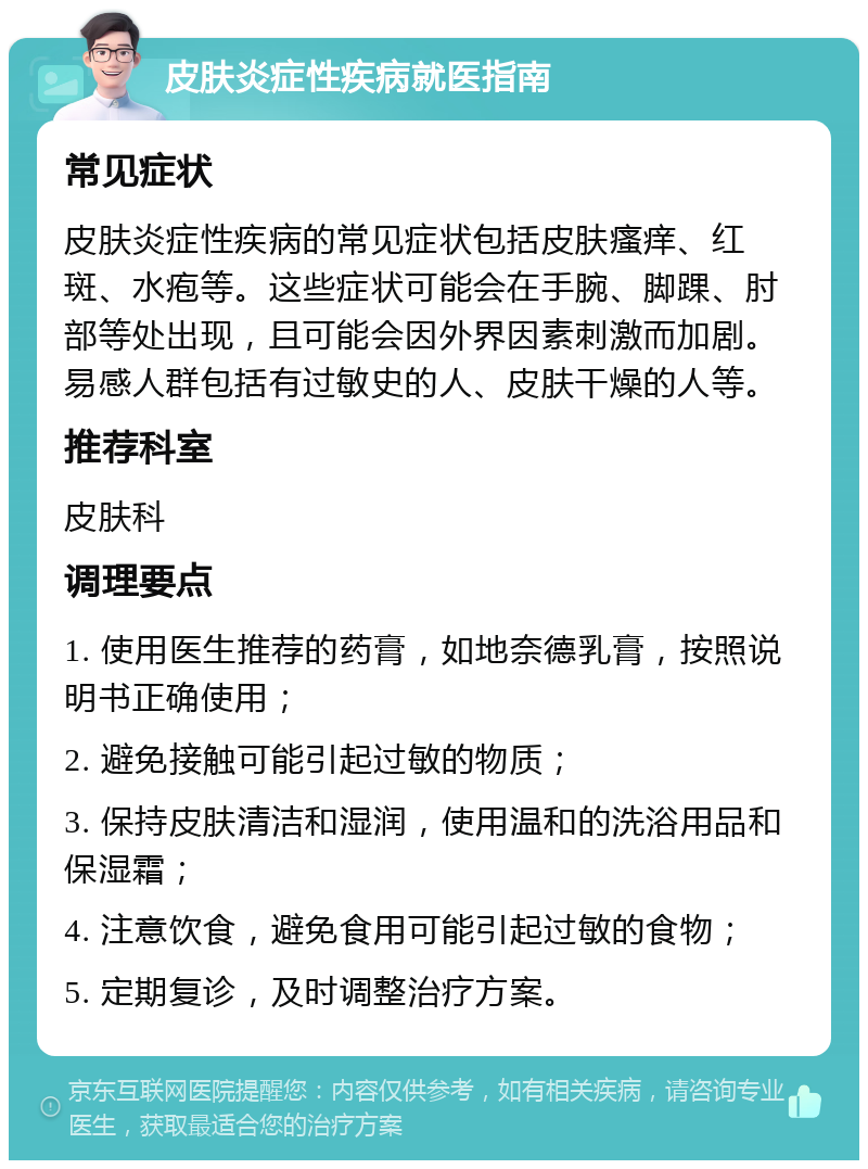 皮肤炎症性疾病就医指南 常见症状 皮肤炎症性疾病的常见症状包括皮肤瘙痒、红斑、水疱等。这些症状可能会在手腕、脚踝、肘部等处出现，且可能会因外界因素刺激而加剧。易感人群包括有过敏史的人、皮肤干燥的人等。 推荐科室 皮肤科 调理要点 1. 使用医生推荐的药膏，如地奈德乳膏，按照说明书正确使用； 2. 避免接触可能引起过敏的物质； 3. 保持皮肤清洁和湿润，使用温和的洗浴用品和保湿霜； 4. 注意饮食，避免食用可能引起过敏的食物； 5. 定期复诊，及时调整治疗方案。