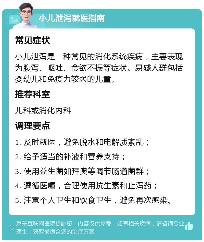 小儿泄泻就医指南 常见症状 小儿泄泻是一种常见的消化系统疾病，主要表现为腹泻、呕吐、食欲不振等症状。易感人群包括婴幼儿和免疫力较弱的儿童。 推荐科室 儿科或消化内科 调理要点 1. 及时就医，避免脱水和电解质紊乱； 2. 给予适当的补液和营养支持； 3. 使用益生菌如拜奥等调节肠道菌群； 4. 遵循医嘱，合理使用抗生素和止泻药； 5. 注意个人卫生和饮食卫生，避免再次感染。