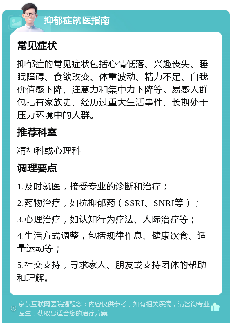 抑郁症就医指南 常见症状 抑郁症的常见症状包括心情低落、兴趣丧失、睡眠障碍、食欲改变、体重波动、精力不足、自我价值感下降、注意力和集中力下降等。易感人群包括有家族史、经历过重大生活事件、长期处于压力环境中的人群。 推荐科室 精神科或心理科 调理要点 1.及时就医，接受专业的诊断和治疗； 2.药物治疗，如抗抑郁药（SSRI、SNRI等）； 3.心理治疗，如认知行为疗法、人际治疗等； 4.生活方式调整，包括规律作息、健康饮食、适量运动等； 5.社交支持，寻求家人、朋友或支持团体的帮助和理解。