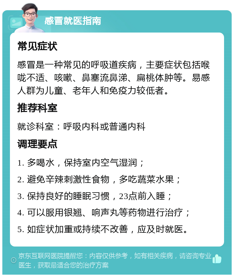 感冒就医指南 常见症状 感冒是一种常见的呼吸道疾病，主要症状包括喉咙不适、咳嗽、鼻塞流鼻涕、扁桃体肿等。易感人群为儿童、老年人和免疫力较低者。 推荐科室 就诊科室：呼吸内科或普通内科 调理要点 1. 多喝水，保持室内空气湿润； 2. 避免辛辣刺激性食物，多吃蔬菜水果； 3. 保持良好的睡眠习惯，23点前入睡； 4. 可以服用银翘、响声丸等药物进行治疗； 5. 如症状加重或持续不改善，应及时就医。