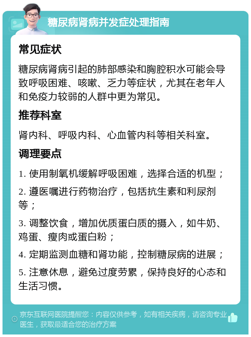 糖尿病肾病并发症处理指南 常见症状 糖尿病肾病引起的肺部感染和胸腔积水可能会导致呼吸困难、咳嗽、乏力等症状，尤其在老年人和免疫力较弱的人群中更为常见。 推荐科室 肾内科、呼吸内科、心血管内科等相关科室。 调理要点 1. 使用制氧机缓解呼吸困难，选择合适的机型； 2. 遵医嘱进行药物治疗，包括抗生素和利尿剂等； 3. 调整饮食，增加优质蛋白质的摄入，如牛奶、鸡蛋、瘦肉或蛋白粉； 4. 定期监测血糖和肾功能，控制糖尿病的进展； 5. 注意休息，避免过度劳累，保持良好的心态和生活习惯。