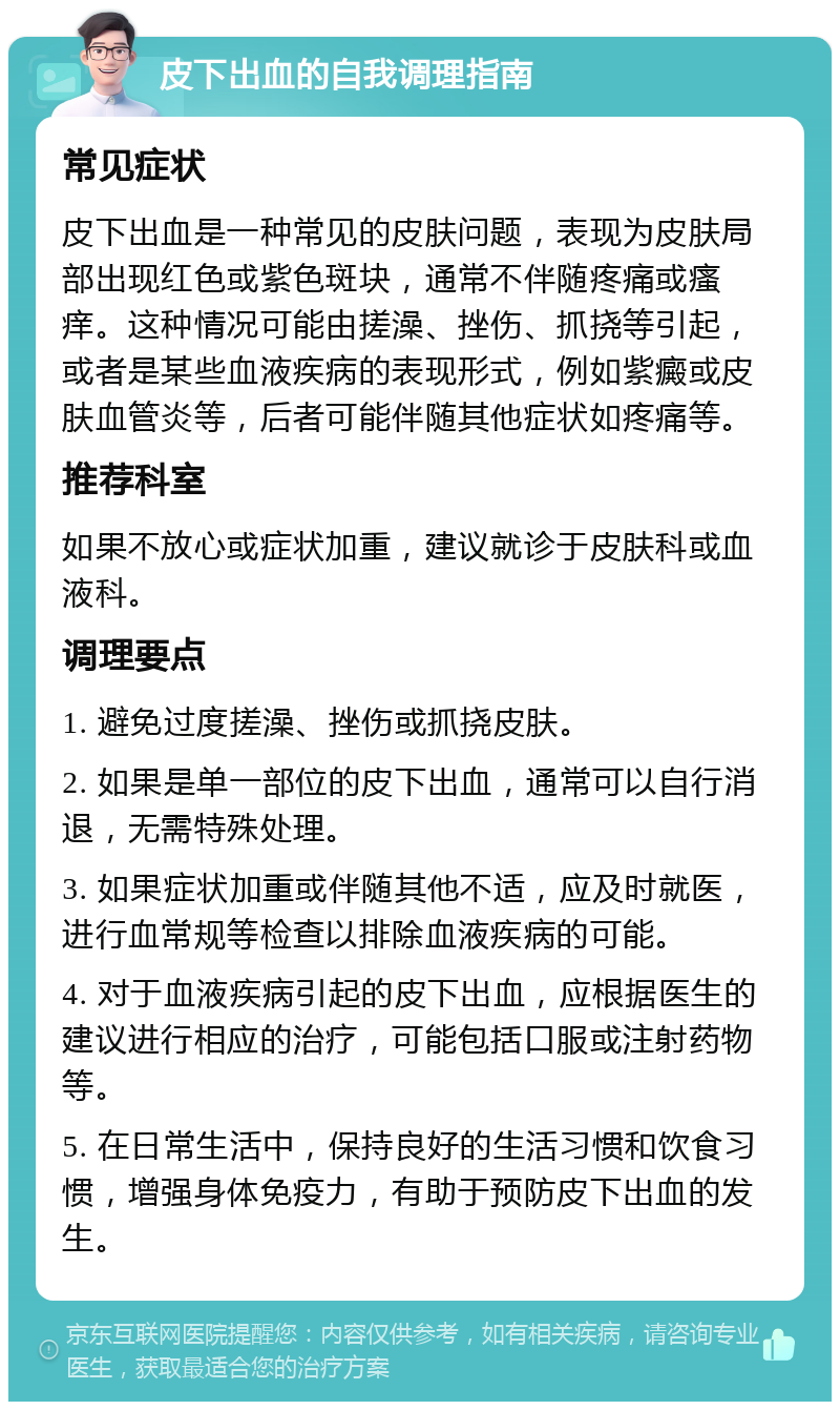 皮下出血的自我调理指南 常见症状 皮下出血是一种常见的皮肤问题，表现为皮肤局部出现红色或紫色斑块，通常不伴随疼痛或瘙痒。这种情况可能由搓澡、挫伤、抓挠等引起，或者是某些血液疾病的表现形式，例如紫癜或皮肤血管炎等，后者可能伴随其他症状如疼痛等。 推荐科室 如果不放心或症状加重，建议就诊于皮肤科或血液科。 调理要点 1. 避免过度搓澡、挫伤或抓挠皮肤。 2. 如果是单一部位的皮下出血，通常可以自行消退，无需特殊处理。 3. 如果症状加重或伴随其他不适，应及时就医，进行血常规等检查以排除血液疾病的可能。 4. 对于血液疾病引起的皮下出血，应根据医生的建议进行相应的治疗，可能包括口服或注射药物等。 5. 在日常生活中，保持良好的生活习惯和饮食习惯，增强身体免疫力，有助于预防皮下出血的发生。