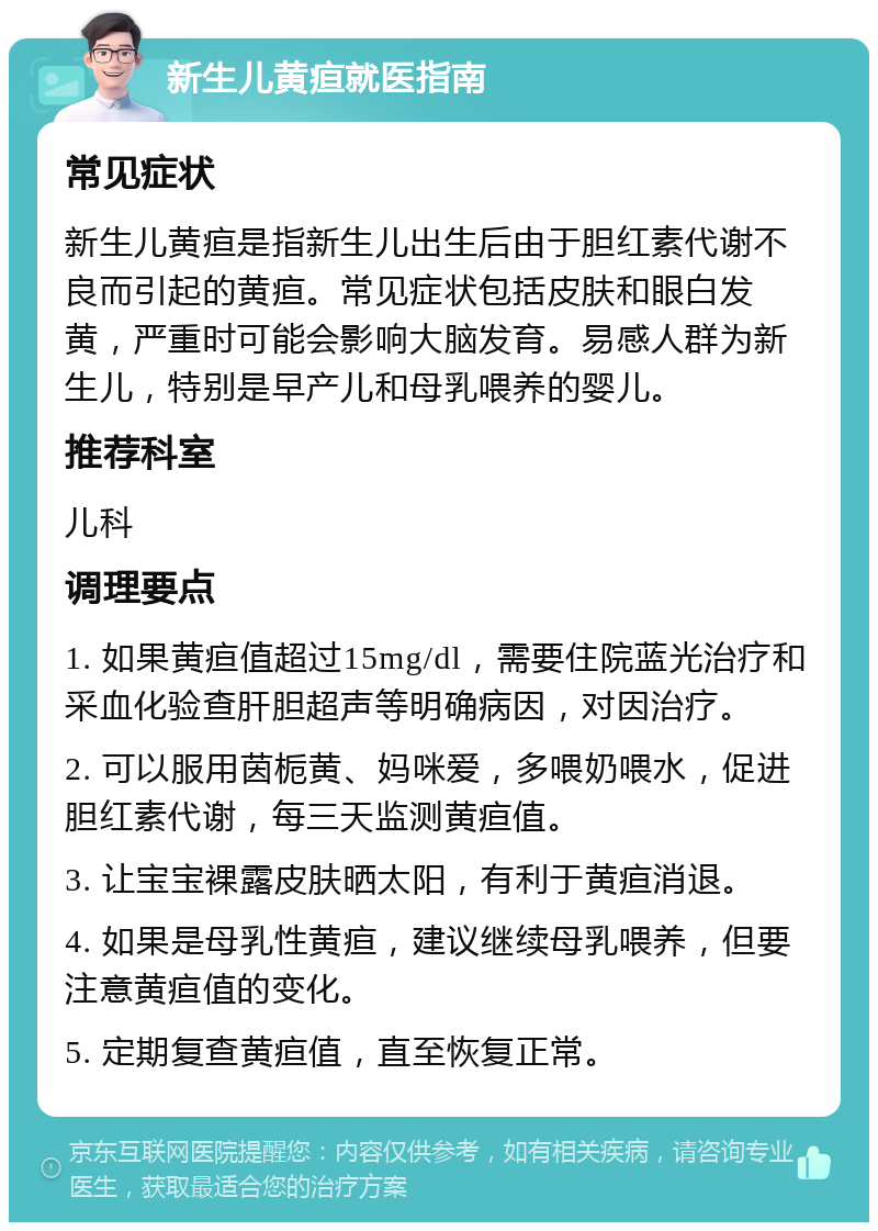 新生儿黄疸就医指南 常见症状 新生儿黄疸是指新生儿出生后由于胆红素代谢不良而引起的黄疸。常见症状包括皮肤和眼白发黄，严重时可能会影响大脑发育。易感人群为新生儿，特别是早产儿和母乳喂养的婴儿。 推荐科室 儿科 调理要点 1. 如果黄疸值超过15mg/dl，需要住院蓝光治疗和采血化验查肝胆超声等明确病因，对因治疗。 2. 可以服用茵栀黄、妈咪爱，多喂奶喂水，促进胆红素代谢，每三天监测黄疸值。 3. 让宝宝裸露皮肤晒太阳，有利于黄疸消退。 4. 如果是母乳性黄疸，建议继续母乳喂养，但要注意黄疸值的变化。 5. 定期复查黄疸值，直至恢复正常。