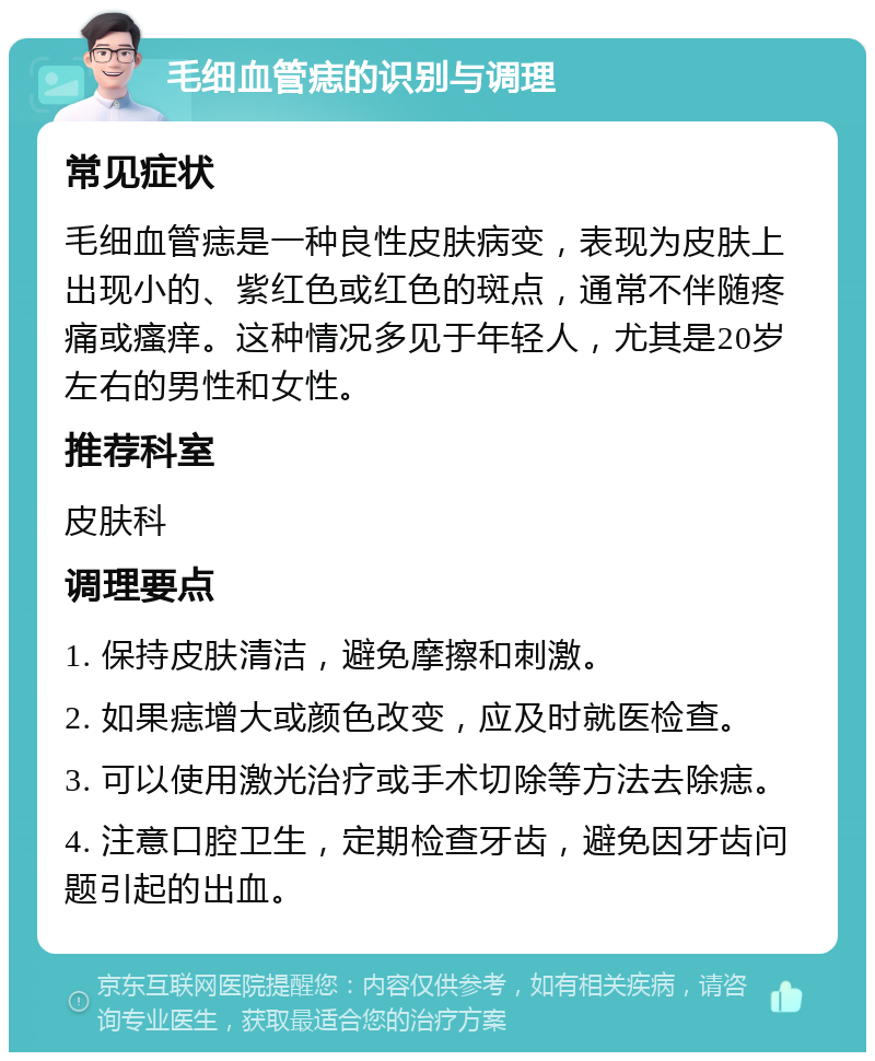 毛细血管痣的识别与调理 常见症状 毛细血管痣是一种良性皮肤病变，表现为皮肤上出现小的、紫红色或红色的斑点，通常不伴随疼痛或瘙痒。这种情况多见于年轻人，尤其是20岁左右的男性和女性。 推荐科室 皮肤科 调理要点 1. 保持皮肤清洁，避免摩擦和刺激。 2. 如果痣增大或颜色改变，应及时就医检查。 3. 可以使用激光治疗或手术切除等方法去除痣。 4. 注意口腔卫生，定期检查牙齿，避免因牙齿问题引起的出血。