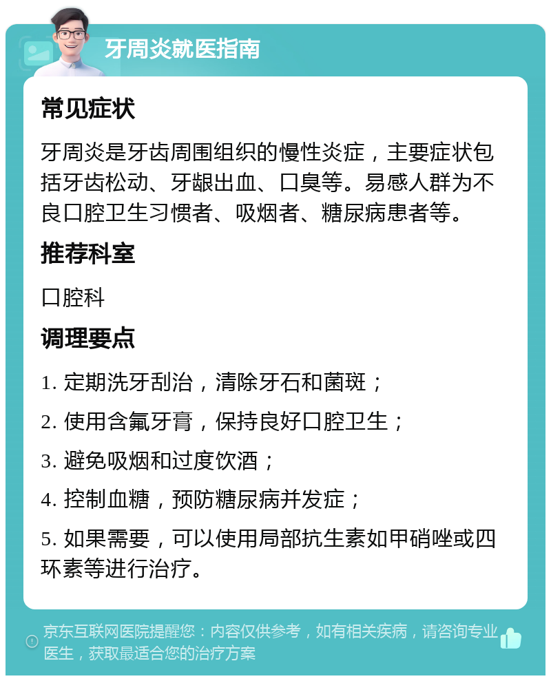 牙周炎就医指南 常见症状 牙周炎是牙齿周围组织的慢性炎症，主要症状包括牙齿松动、牙龈出血、口臭等。易感人群为不良口腔卫生习惯者、吸烟者、糖尿病患者等。 推荐科室 口腔科 调理要点 1. 定期洗牙刮治，清除牙石和菌斑； 2. 使用含氟牙膏，保持良好口腔卫生； 3. 避免吸烟和过度饮酒； 4. 控制血糖，预防糖尿病并发症； 5. 如果需要，可以使用局部抗生素如甲硝唑或四环素等进行治疗。