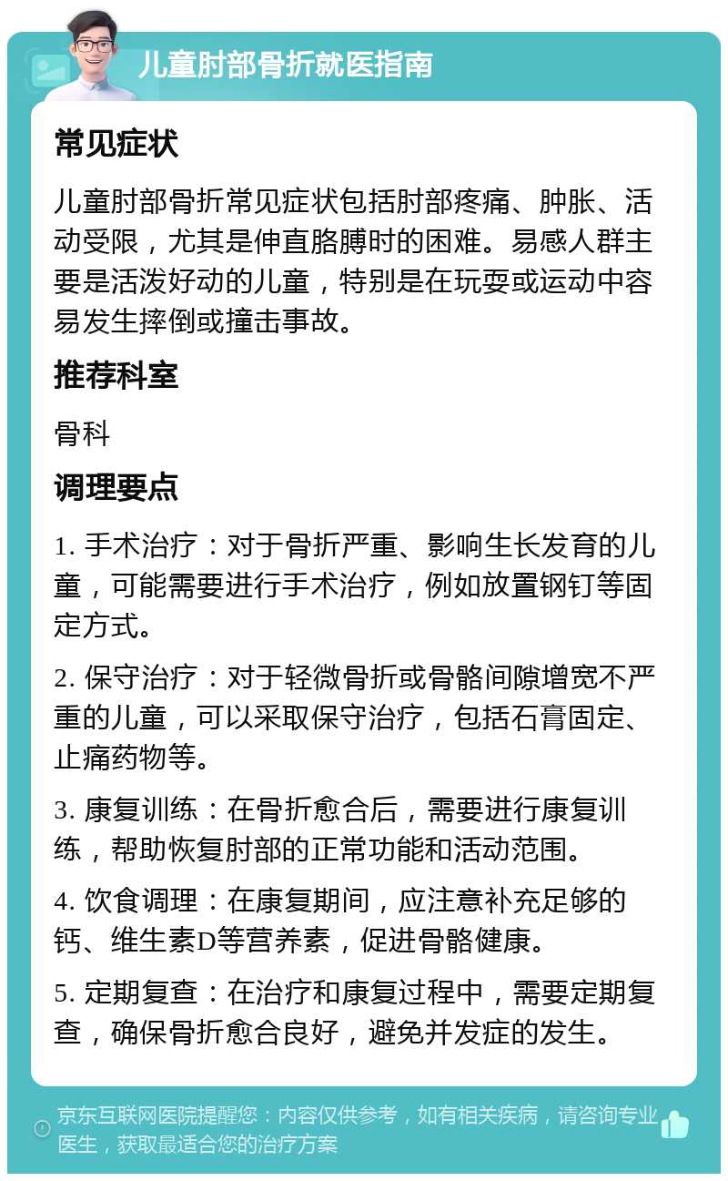 儿童肘部骨折就医指南 常见症状 儿童肘部骨折常见症状包括肘部疼痛、肿胀、活动受限，尤其是伸直胳膊时的困难。易感人群主要是活泼好动的儿童，特别是在玩耍或运动中容易发生摔倒或撞击事故。 推荐科室 骨科 调理要点 1. 手术治疗：对于骨折严重、影响生长发育的儿童，可能需要进行手术治疗，例如放置钢钉等固定方式。 2. 保守治疗：对于轻微骨折或骨骼间隙增宽不严重的儿童，可以采取保守治疗，包括石膏固定、止痛药物等。 3. 康复训练：在骨折愈合后，需要进行康复训练，帮助恢复肘部的正常功能和活动范围。 4. 饮食调理：在康复期间，应注意补充足够的钙、维生素D等营养素，促进骨骼健康。 5. 定期复查：在治疗和康复过程中，需要定期复查，确保骨折愈合良好，避免并发症的发生。