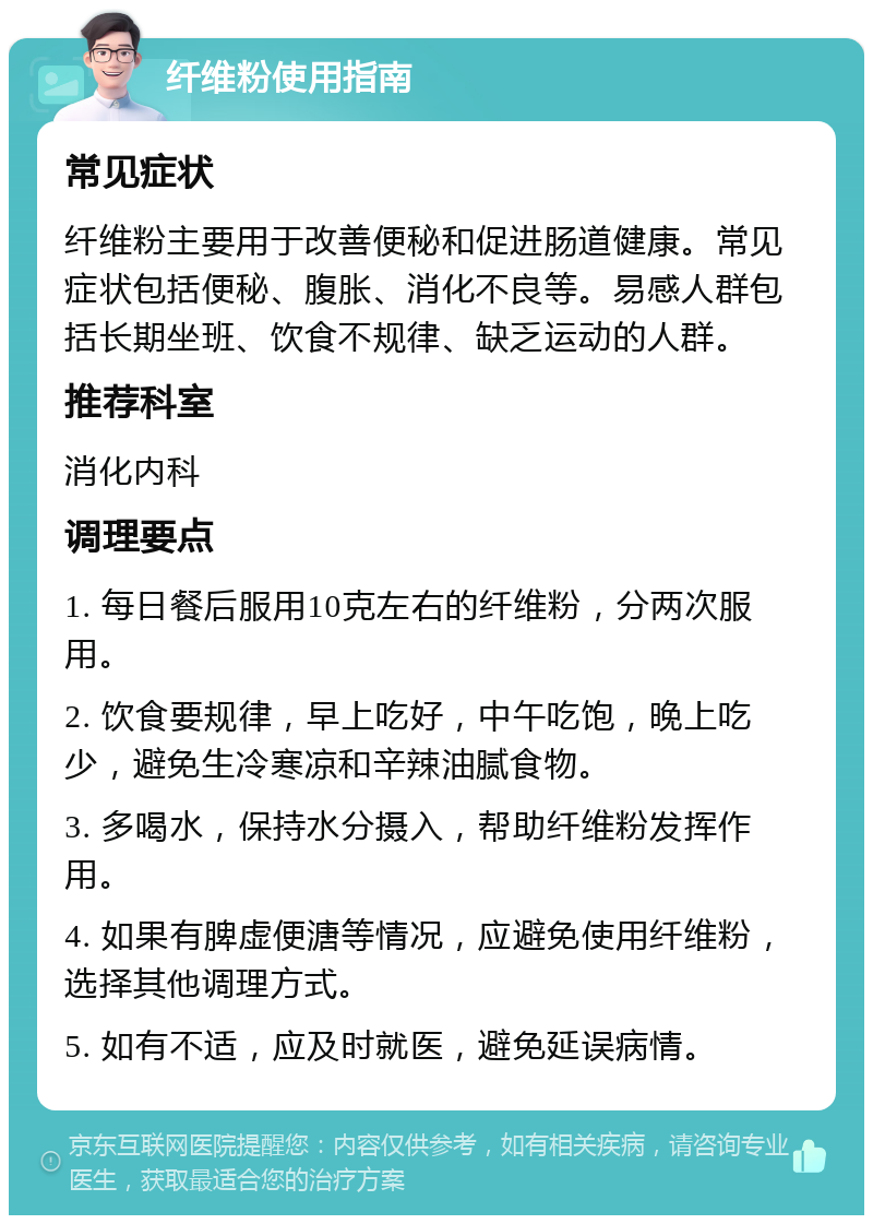 纤维粉使用指南 常见症状 纤维粉主要用于改善便秘和促进肠道健康。常见症状包括便秘、腹胀、消化不良等。易感人群包括长期坐班、饮食不规律、缺乏运动的人群。 推荐科室 消化内科 调理要点 1. 每日餐后服用10克左右的纤维粉，分两次服用。 2. 饮食要规律，早上吃好，中午吃饱，晚上吃少，避免生冷寒凉和辛辣油腻食物。 3. 多喝水，保持水分摄入，帮助纤维粉发挥作用。 4. 如果有脾虚便溏等情况，应避免使用纤维粉，选择其他调理方式。 5. 如有不适，应及时就医，避免延误病情。