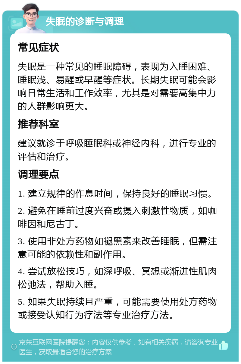 失眠的诊断与调理 常见症状 失眠是一种常见的睡眠障碍，表现为入睡困难、睡眠浅、易醒或早醒等症状。长期失眠可能会影响日常生活和工作效率，尤其是对需要高集中力的人群影响更大。 推荐科室 建议就诊于呼吸睡眠科或神经内科，进行专业的评估和治疗。 调理要点 1. 建立规律的作息时间，保持良好的睡眠习惯。 2. 避免在睡前过度兴奋或摄入刺激性物质，如咖啡因和尼古丁。 3. 使用非处方药物如褪黑素来改善睡眠，但需注意可能的依赖性和副作用。 4. 尝试放松技巧，如深呼吸、冥想或渐进性肌肉松弛法，帮助入睡。 5. 如果失眠持续且严重，可能需要使用处方药物或接受认知行为疗法等专业治疗方法。