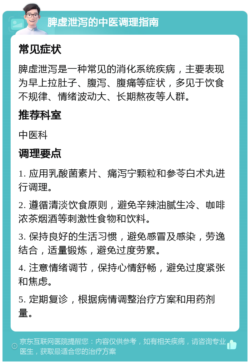 脾虚泄泻的中医调理指南 常见症状 脾虚泄泻是一种常见的消化系统疾病，主要表现为早上拉肚子、腹泻、腹痛等症状，多见于饮食不规律、情绪波动大、长期熬夜等人群。 推荐科室 中医科 调理要点 1. 应用乳酸菌素片、痛泻宁颗粒和参苓白术丸进行调理。 2. 遵循清淡饮食原则，避免辛辣油腻生冷、咖啡浓茶烟酒等刺激性食物和饮料。 3. 保持良好的生活习惯，避免感冒及感染，劳逸结合，适量锻炼，避免过度劳累。 4. 注意情绪调节，保持心情舒畅，避免过度紧张和焦虑。 5. 定期复诊，根据病情调整治疗方案和用药剂量。