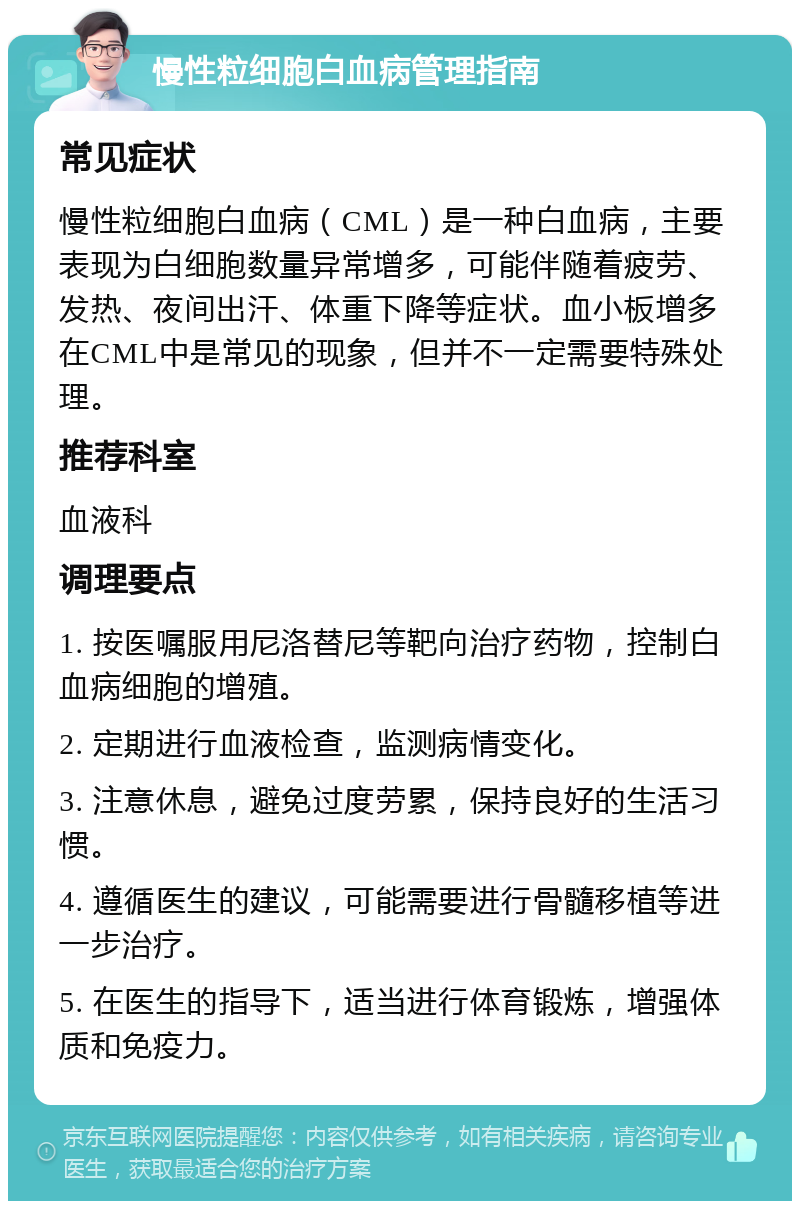 慢性粒细胞白血病管理指南 常见症状 慢性粒细胞白血病（CML）是一种白血病，主要表现为白细胞数量异常增多，可能伴随着疲劳、发热、夜间出汗、体重下降等症状。血小板增多在CML中是常见的现象，但并不一定需要特殊处理。 推荐科室 血液科 调理要点 1. 按医嘱服用尼洛替尼等靶向治疗药物，控制白血病细胞的增殖。 2. 定期进行血液检查，监测病情变化。 3. 注意休息，避免过度劳累，保持良好的生活习惯。 4. 遵循医生的建议，可能需要进行骨髓移植等进一步治疗。 5. 在医生的指导下，适当进行体育锻炼，增强体质和免疫力。