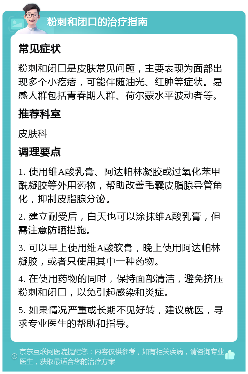 粉刺和闭口的治疗指南 常见症状 粉刺和闭口是皮肤常见问题，主要表现为面部出现多个小疙瘩，可能伴随油光、红肿等症状。易感人群包括青春期人群、荷尔蒙水平波动者等。 推荐科室 皮肤科 调理要点 1. 使用维A酸乳膏、阿达帕林凝胶或过氧化苯甲酰凝胶等外用药物，帮助改善毛囊皮脂腺导管角化，抑制皮脂腺分泌。 2. 建立耐受后，白天也可以涂抹维A酸乳膏，但需注意防晒措施。 3. 可以早上使用维A酸软膏，晚上使用阿达帕林凝胶，或者只使用其中一种药物。 4. 在使用药物的同时，保持面部清洁，避免挤压粉刺和闭口，以免引起感染和炎症。 5. 如果情况严重或长期不见好转，建议就医，寻求专业医生的帮助和指导。