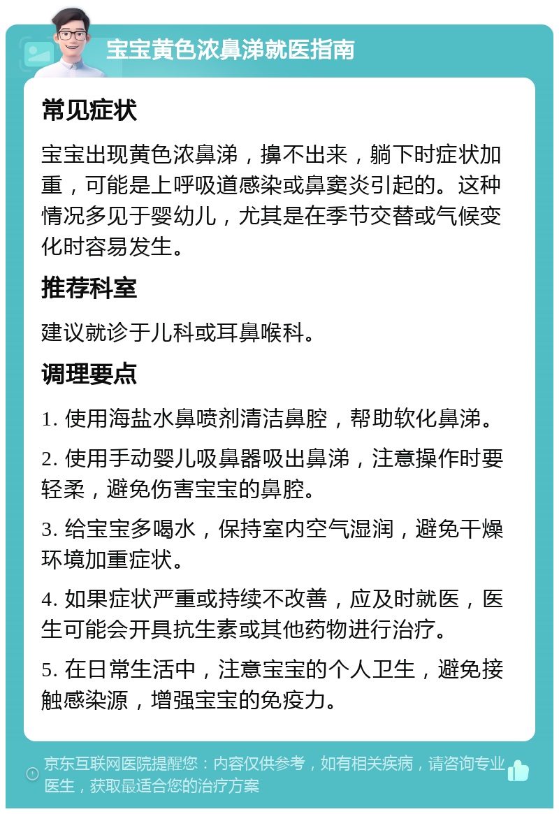 宝宝黄色浓鼻涕就医指南 常见症状 宝宝出现黄色浓鼻涕，擤不出来，躺下时症状加重，可能是上呼吸道感染或鼻窦炎引起的。这种情况多见于婴幼儿，尤其是在季节交替或气候变化时容易发生。 推荐科室 建议就诊于儿科或耳鼻喉科。 调理要点 1. 使用海盐水鼻喷剂清洁鼻腔，帮助软化鼻涕。 2. 使用手动婴儿吸鼻器吸出鼻涕，注意操作时要轻柔，避免伤害宝宝的鼻腔。 3. 给宝宝多喝水，保持室内空气湿润，避免干燥环境加重症状。 4. 如果症状严重或持续不改善，应及时就医，医生可能会开具抗生素或其他药物进行治疗。 5. 在日常生活中，注意宝宝的个人卫生，避免接触感染源，增强宝宝的免疫力。