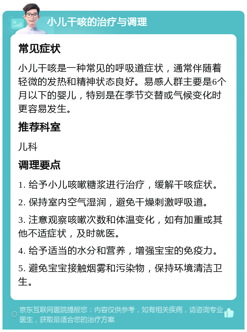 小儿干咳的治疗与调理 常见症状 小儿干咳是一种常见的呼吸道症状，通常伴随着轻微的发热和精神状态良好。易感人群主要是6个月以下的婴儿，特别是在季节交替或气候变化时更容易发生。 推荐科室 儿科 调理要点 1. 给予小儿咳嗽糖浆进行治疗，缓解干咳症状。 2. 保持室内空气湿润，避免干燥刺激呼吸道。 3. 注意观察咳嗽次数和体温变化，如有加重或其他不适症状，及时就医。 4. 给予适当的水分和营养，增强宝宝的免疫力。 5. 避免宝宝接触烟雾和污染物，保持环境清洁卫生。