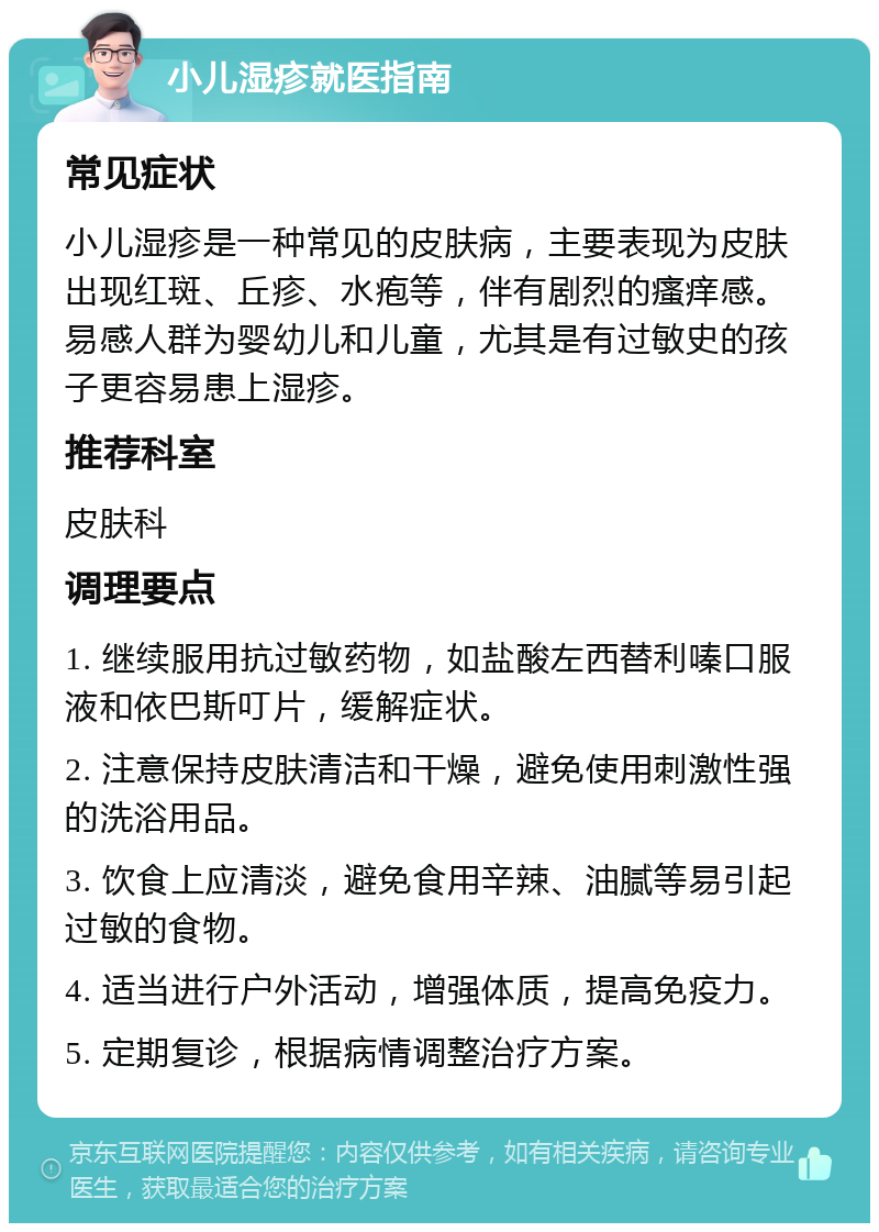 小儿湿疹就医指南 常见症状 小儿湿疹是一种常见的皮肤病，主要表现为皮肤出现红斑、丘疹、水疱等，伴有剧烈的瘙痒感。易感人群为婴幼儿和儿童，尤其是有过敏史的孩子更容易患上湿疹。 推荐科室 皮肤科 调理要点 1. 继续服用抗过敏药物，如盐酸左西替利嗪口服液和依巴斯叮片，缓解症状。 2. 注意保持皮肤清洁和干燥，避免使用刺激性强的洗浴用品。 3. 饮食上应清淡，避免食用辛辣、油腻等易引起过敏的食物。 4. 适当进行户外活动，增强体质，提高免疫力。 5. 定期复诊，根据病情调整治疗方案。