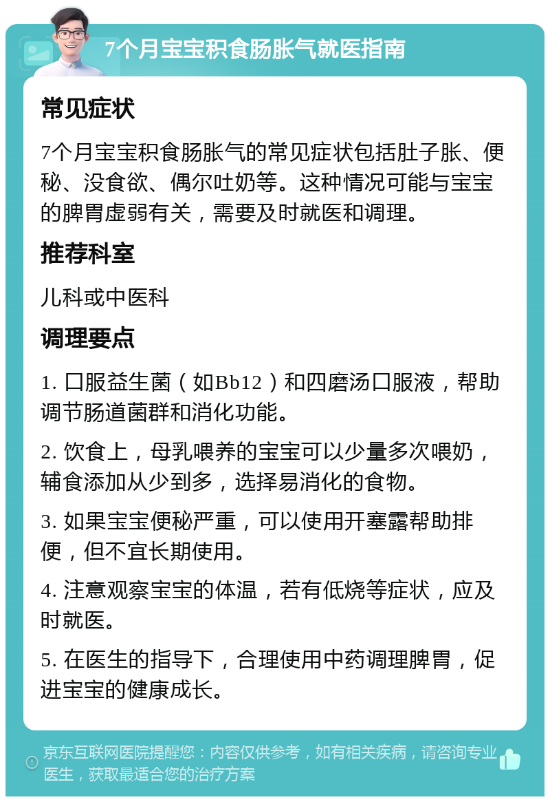 7个月宝宝积食肠胀气就医指南 常见症状 7个月宝宝积食肠胀气的常见症状包括肚子胀、便秘、没食欲、偶尔吐奶等。这种情况可能与宝宝的脾胃虚弱有关，需要及时就医和调理。 推荐科室 儿科或中医科 调理要点 1. 口服益生菌（如Bb12）和四磨汤口服液，帮助调节肠道菌群和消化功能。 2. 饮食上，母乳喂养的宝宝可以少量多次喂奶，辅食添加从少到多，选择易消化的食物。 3. 如果宝宝便秘严重，可以使用开塞露帮助排便，但不宜长期使用。 4. 注意观察宝宝的体温，若有低烧等症状，应及时就医。 5. 在医生的指导下，合理使用中药调理脾胃，促进宝宝的健康成长。