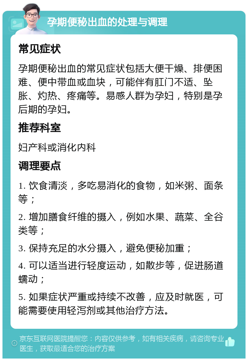 孕期便秘出血的处理与调理 常见症状 孕期便秘出血的常见症状包括大便干燥、排便困难、便中带血或血块，可能伴有肛门不适、坠胀、灼热、疼痛等。易感人群为孕妇，特别是孕后期的孕妇。 推荐科室 妇产科或消化内科 调理要点 1. 饮食清淡，多吃易消化的食物，如米粥、面条等； 2. 增加膳食纤维的摄入，例如水果、蔬菜、全谷类等； 3. 保持充足的水分摄入，避免便秘加重； 4. 可以适当进行轻度运动，如散步等，促进肠道蠕动； 5. 如果症状严重或持续不改善，应及时就医，可能需要使用轻泻剂或其他治疗方法。