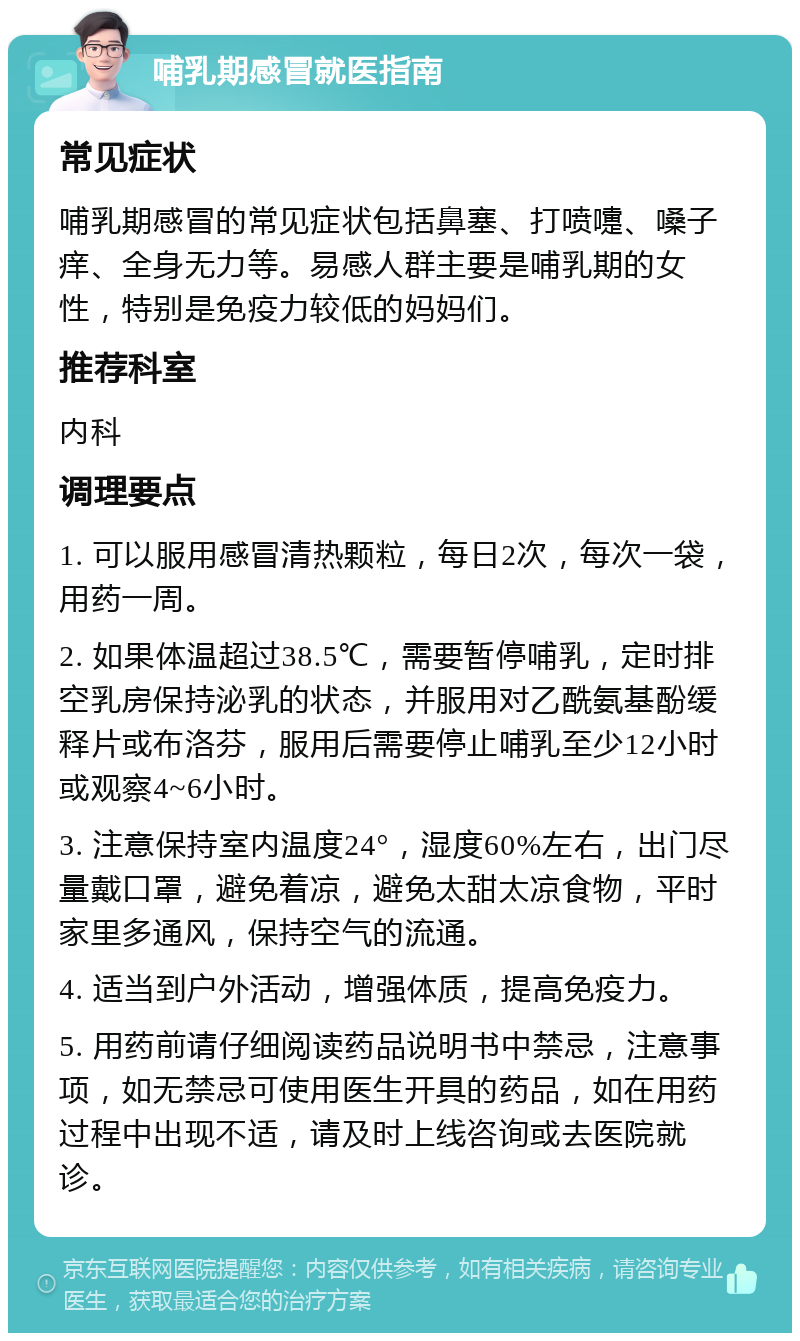 哺乳期感冒就医指南 常见症状 哺乳期感冒的常见症状包括鼻塞、打喷嚏、嗓子痒、全身无力等。易感人群主要是哺乳期的女性，特别是免疫力较低的妈妈们。 推荐科室 内科 调理要点 1. 可以服用感冒清热颗粒，每日2次，每次一袋，用药一周。 2. 如果体温超过38.5℃，需要暂停哺乳，定时排空乳房保持泌乳的状态，并服用对乙酰氨基酚缓释片或布洛芬，服用后需要停止哺乳至少12小时或观察4~6小时。 3. 注意保持室内温度24°，湿度60%左右，出门尽量戴口罩，避免着凉，避免太甜太凉食物，平时家里多通风，保持空气的流通。 4. 适当到户外活动，增强体质，提高免疫力。 5. 用药前请仔细阅读药品说明书中禁忌，注意事项，如无禁忌可使用医生开具的药品，如在用药过程中出现不适，请及时上线咨询或去医院就诊。